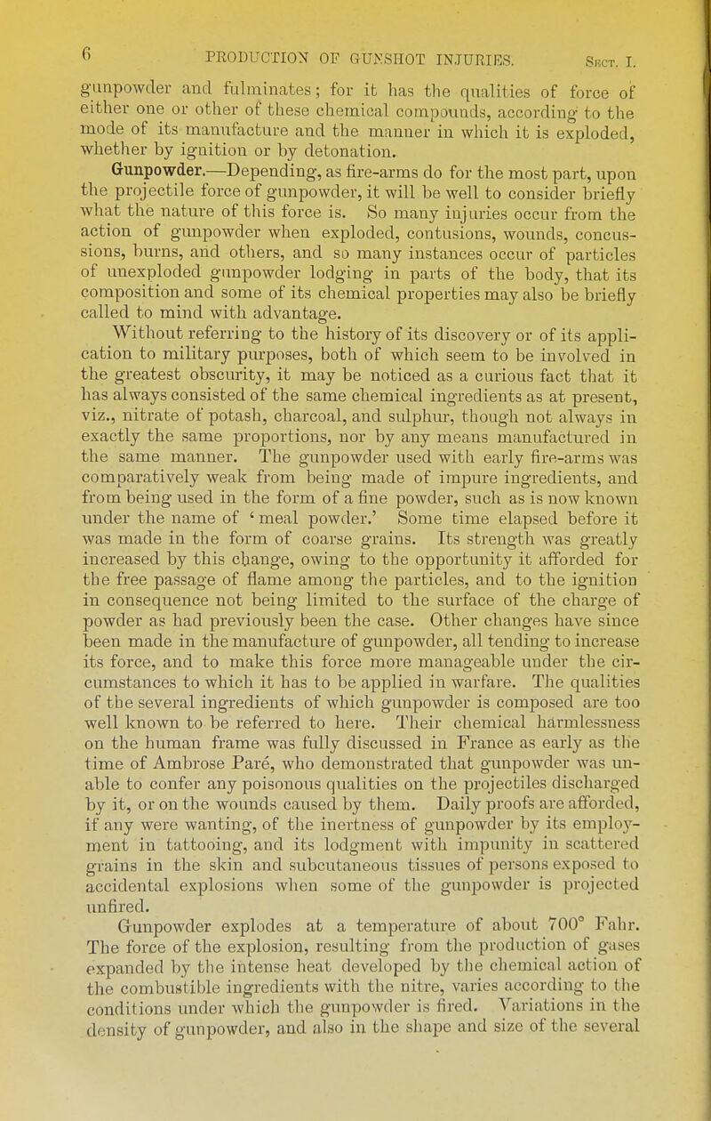 gunpowder and fulminates; for it has the qualities of force of either one or other of these chemical compounds, according to the mode of its manufacture and the manner in which it is exploded, whether by ignition or by detonation. Gunpowder.—Depending, as fire-arms do for the most part, upon the projectile force of gunpowder, it will be well to consider briefly what the nature of this force is. So many injuries occur from the action of gunpowder when exploded, contusions, wounds, concus- sions, burns, and others, and so many instances occur of particles of unexploded gunpowder lodging in parts of the body, that its composition and some of its chemical properties may also be briefly called to mind with advantage. Without referring to the history of its discovery or of its appli- cation to military purposes, both of which seem to be involved in the greatest obscurity, it may be noticed as a curious fact that it has always consisted of the same chemical ingredients as at present, viz., nitrate of potash, charcoal, and sulphur, though not always in exactly the same proportions, nor by any means manufactured in the same manner. The gunpowder used with early fire-arms was comparatively weak from being made of impure ingredients, and from being used in the form of a fine powder, such as is now known imder the name of ' meal powder.' Some time elapsed before it was made in the form of coarse grains. Its strength was greatly increased by this change, owing to the opportunity it afforded for the free passage of flame among the particles, and to the ignition in consequence not being limited to the surface of the charge of powder as had previously been the case. Other changes have since been made in the manufacture of gunpowder, all tending to increase its force, and to make this force more manageable under the cir- cumstances to which it has to be applied in warfare. The qualities of the several ingredients of which gunpowder is composed are too well known to be referred to here. Their chemical harmlessness on the human frame was fully discussed in France as early as the time of Ambrose Pare, who demonstrated that gunpowder was im- able to confer any poisonous qualities on the projectiles discharged by it, or on the wounds caused by them. Daily proofs are afforded, if any were wanting, of the inertness of gunpowder by its employ- ment in tattooing, and its lodgment with impunity in scattered grains in the skin and subcutaneous tissues of persons exposed to accidental explosions Avhen some of the gunj^owder is projected unfired. Grunpowder explodes at a temperature of about 700° Fahr. The force of the explosion, resulting from the production of gases expanded by the intense heat developed by the chemical action of the combustible ingredients with the nitre, varies according to tlie conditions under which the gunpowder is fired. Variations in the density of gunpowder, and also in the shape and size of the several