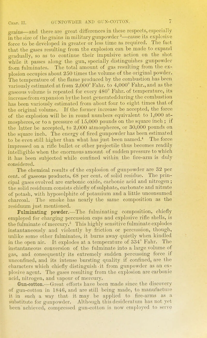 o-rains—and there are g-reat differences in these respects, especially fn the size of the grains in military gunpowder ^—cause its explosive force to be developed in greater or less time as required. The fact that the gases resulting from the explosion can be made to expand gi-adually, so as to continue their impidsive action on the shot while it passes along the gun, specially distinguishes gunpowder from fulminates. Tlie total amount of gas resulting from the ex- plosion occupies about 250 times the volume of the original powder. The temperature of the flame produced by the combustion has been variously estimated at from 2,000° Fahr. to 4,000° Fahr.,and as the gaseous volume is repeated for every 480° Fahr. of temperature, its increase from expansion by the heat generated during the combustion has been variously estimated from about four to eight times that of the original volume. If the former increase be accepted, the force of the explosion will be in round numbers equivalent to 1,000 at- mospheres, or to a pressure of 15,000 pounds on the square inch ; if the latter be accepted, to 2,000 atmospheres, or 30,000 pounds on the square inch. The energy of fired gunpowder has been estimated to be even still higher than what has just been named.'' The force impressed on a rifle bullet or other projectile thus becomes readily intelligible when the enormous amount of sudden pressm-e to which it has been subjected while confined within the fire-arm is duly considered. The chemical results of the explosion of gunpowder are 32 per cent, of gaseous products, 68 per cent, of solid residue. The prin- cipal gases evolved are carbonic oxide, carbonic acid and nitrogen ; the solid residuum consists chiefly of sulphate, carbonate and nitrate of potash, with hyposulphite of potassium and a little unconsumed charcoal. Tlie smoke has nearly the same composition as the residuum just mentioned. Fulminating powder.—The fulminating composition, chiefly employed for charging percussion caps and explosive rifle shells, is the fulminate of mercury.-'^ This highly sensitive fulminate explodes instantaneously and violently by friction or percussion, though, unlike some other fulminates, it burns away quietly when kindled in the open air. It explodes at a temperature of 334° Fahr. The instantaneous conversion of the fulminate into a large volume of gas, and consequently its extremely sudden percussing force if imconfined, and its intense bursting quality if confined, are the characters which chiefly distinguish • it from gunpowder as an ex- plosive agent. The gases resulting from the explosion are carbonic acid, nitrogen, and vapour of mercury. Gun-cotton,—Great efforts have been made since the discovery of gun-cotton in 1846, and are still being made, to manufactui e it in such a way that it may be applied to fire-arms as a substitute for gunpowder. Although this desideratum has not yet been achieved, compressed gun-cotton is now employed to serve