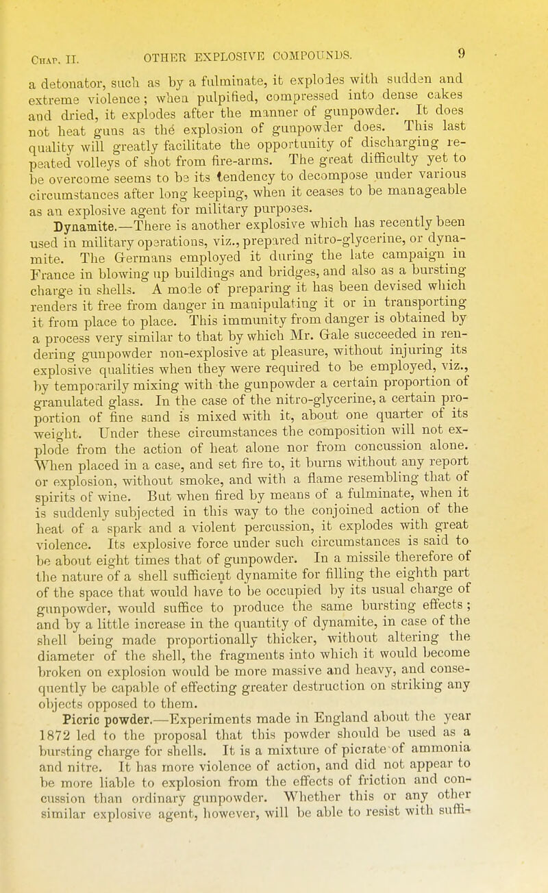 a detonator, sucli as by a fulminate, it e.tplodes with sudden and extreme violence; wliea pulpified, compressed into dense cakes and dried, it explodes after the manner of gunpowder. It does not heat guns as the explosion of gunpowder does. This last quality will greatly facilitate the opportunity of discharging re- peated volleys of shot from fire-arms. The great difficulty yet to be overcome seems to be its tendency to decompose under various circumstances after long keeping, when it ceases to be manageable as an explosive agent for military purposes. Dynamite.—There is another explosive which has recently been used in military operations, viz., prepared nitro-glycerine, or dyna- mite. The G-ermans employed it during the late campaign in France in blowing up buildings and bridges, and also as a bursting charge in shells. A mode of preparing it has been devised which renders it free from danger in manipulating it or in transporting it from place to place. This immunity from danger is obtained by a process very similar to that by which Mr. Grale succeeded in ren- dering gunpowder non-explosive at pleasure, without injuring its explosive qualities when they were required to be employed, viz., by temporarily mixing with the gunpowder a certain proportion of granulated glass. In the case of the nitro-glycerine, a certain pro- portion of fine sand is mixed with it, about one quarter of its weight. Under these circumstances the composition will not ex- plode from the action of heat alone nor from concussion alone. When placed in a case, and set fire to, it burns without any report or explosion, without smoke, and with a flame resembling that of spirits of wine. But when fired by means of a fulminate, when it is suddenly subjected in this way to the conjoined action of the heat of a spark and a violent percussion, it explodes with great violence. Its explosive force under such circumstances is said to be about eight times that of gunpowder. In a missile therefore of the nature of a shell sufficient dynamite for filling the eighth part of the space that would have' to be occupied by its usual charge of gunpowder, would suffice to produce the same bursting effects ; and by a little increase in the quantity of dynamite, in case of the shell being made proportionally thicker, without altering the diameter of the shell, the fragments into which it would become broken on explosion would be more massive and heavy, and conse- quently be capa})le of effecting greater destruction on striking any objects opposed to them. Picric powder.—Experiments made in England about tlie year 1872 led to the proposal that this powder should be used as a. bur.sting charge for shells. It is a mixture of picrate-of ammonia and nitre. It has more violence of action, and did not appear to be more liable to explosion from the effects of friction and con- cussion than ordinary gunpowder. Whether this or any other similar explosive agent, however, will be able to resist with suffi-