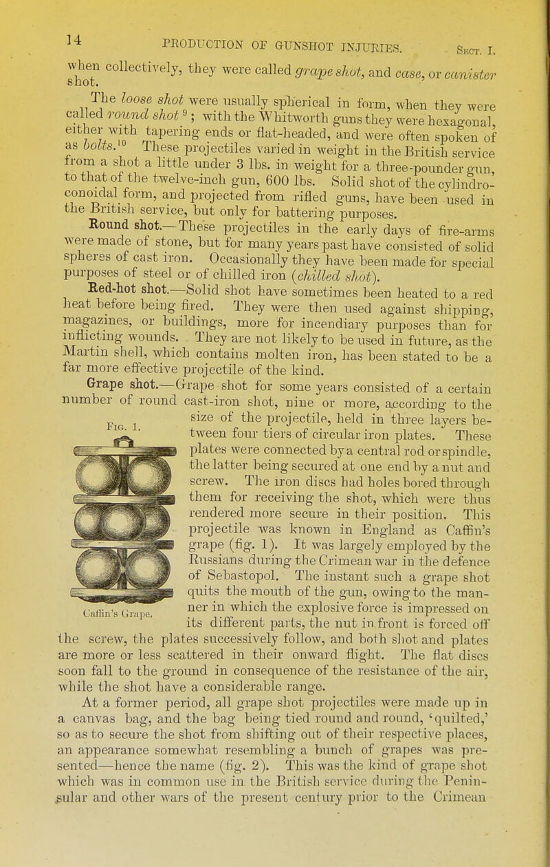 shoT ^^^^ ^^^^ S'rape shot, and case, or cams^er The loose shot were usually spherical in form, when they were called round shot'; with the Whitworth guns they were hexagonal, either with tapering ends or flat-headed, and were often spoken of as boUs. 0 These projectiles varied in weight in the British service from a shot a little under 3 lbs. in weight for a three-pounder gun, to that of the twelve-inch gun, 600 lbs. Solid shot of the cylindro- conoidal form, and projected from rifled guns, have been -used in the Jiritish service, but only for battering purposes. Round shot.- These projectiles in the early days of fire-arms were made of stone, but for many years past have consieted of solid spheres of cast iron. Occasionally they have been made for special purposes of steel or of chilled ii'on {chilled shot). Red-hot shot.—Solid shot have sometimes been heated to a red heat before being fired. They were then used against shipping, magazines, or buildings, more for incendiary purposes than for inflicting wounds. They are not likely to be used in future, as the Martin shell, which contains molten iron, has been stated to be a far more effective projectile of the kind. Grape sjiot.—Grrape shot for some years consisted of a certain number of round cast-iron shot, nine or more, according to the size of the projectile, held in three layers be- tween four tiers of circular iron plates. These plates were connected by a central rod or spindle, the latter being secured at one end by a nut and screw. The iron discs had holes bored through them for receiving the shot, which were thus rendered more secure in their position. This projectile was known in England as Caffin's grape (fig. 1). It was largely employed by the Eussians during the Crimean war in the defence of Sebastopol. The instant such a grape shot quits the mouth of the gun, owing to the man- Ciifiin's Grape, which the explosive force is impressed on its different parts, the nut in front is forced oif the screw, the plates successively follow, and both shot and plates are more or less scattered in their onward flight. The flat discs soon fall to the ground in consequence of the resistance of the air, while the shot have a considerable range. At a former period, all grape shot projectiles were made up in a canvas bag, and the bag being tied round and round, 'quilted,' so as to secure the shot from shifting out of their respective places, an appearance somewhat resembling a bunch of grapes was pre- sented—hence the name (fig. 2). This was the kind of grape shot which was in common use in the British service during tlio Penin- sular and other wars of the present century prior to the Crimean