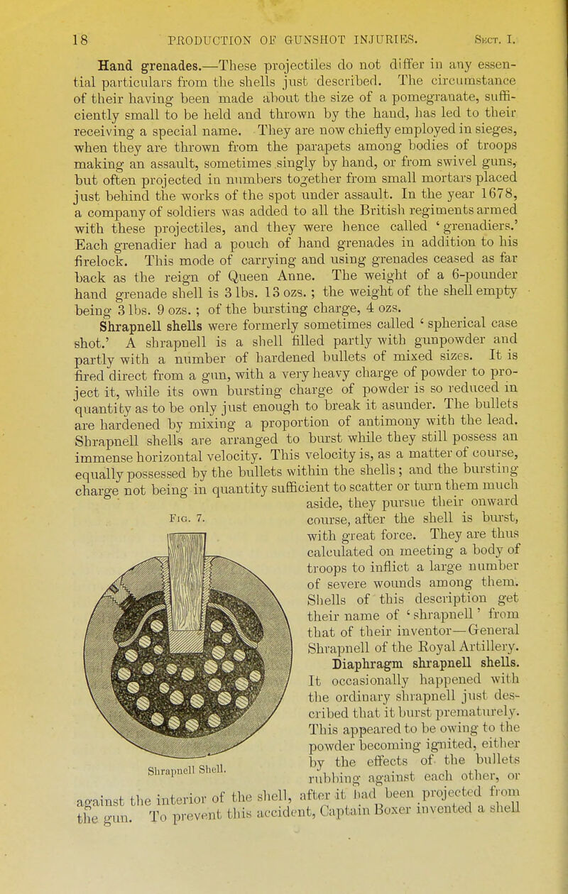 Hand grenades.—These projectiles do not differ in any essen- tial particulars from the shells just described. The circumstance of their having been made about the size of a pomegranate, suffi- ciently small to be held and thrown by the hand, has led to their receiving a special name. They are now chiefly employed in sieges, when they are thrown from the pai-apets among bodies of troops making an assault, sometimes singly by hand, or from swivel guns,- but often projected in numbers together from small mortars placed just behind the works of the spot under assault. In the year 1678, a company of soldiers was added to all the British regiments armed with these projectiles, and they were hence called 'grenadiers.' Each grenadier had a pouch of hand grenades in addition to his firelock. This mode of carrying and using grenades ceased as far back as the reign of Queen Anne. The weight of a 6-pounder hand grenade shell is 3 lbs. ISozs. ; the weight of the shell empty being 3 lbs. 9 ozs.; of the bursting charge, 4 ozs. Shrapnell shells were formerly sometimes called ' spherical case shot.' A shrapnell is a shell filled partly with gunpowder arid partly with a number of hardened bullets of mixed sizes. It is fired direct from a gun, with a very heavy charge of powder to pro- ject it, while its own bursting charge of powder is so reduced in quantity as to be only just enough to break it asunder. The bullets are hardened by mixing a proportion of antimony with the lead. Shrapnell shells are arranged to burst while they still possess an immense horizontal velocity. This velocity is, as a matter of course, equally possessed by the bullets within the shells; and the bursting charge not being in quantity sufficient to scatter or tm-n them much aside, they pursue their onward course, after the shell is burst, with great force. They are thus calculated on meeting a body of troops to inflict a large number of severe wounds among them. Shells of this description get their name of ' shrapnell' from that of their inventor—Greneral Shrapnell of the Eoyal Artillery. Diaphragm shrapnell shells. It occasionally happened with the ordinary shrapnell just des- cribed that it burst prematurely. This appeared to be owing to the powder becoming ignited, either by the effects of the bullets rubbing against each other, or Fig. 7. Sbrapnell Shell. against the interior of the shell, after it had^been projected from the gun. To prevent this accident, Captain Boxer invented a shell