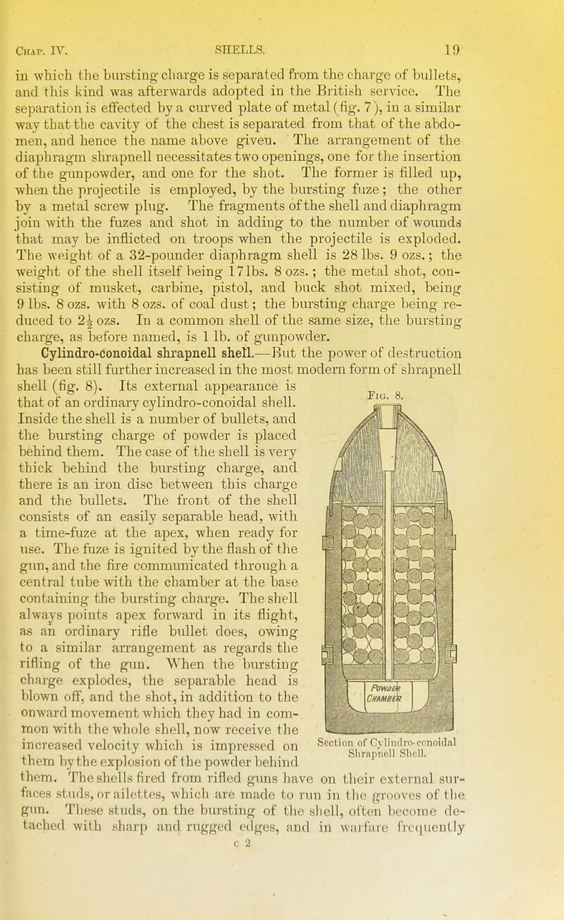 Fig. 8. in which the bursting charge is separated from the charge of bullets, and this kind was afterwards adopted in the British service. The separation is effected by a curved plate of metal ( fig. 7), in a similar way that the cavity of the chest is separated from that of the abdo- men, and hence the name above given. The arrangement of the diaphragm shrapnell necessitates two openings, one for tlie insertion of the gunpowder, and one for the shot. The former is filled up, when the projectile is employed, by the bursting fuze; the other by a metal screw plug. The fragments of the shell and diaphragm join with the fuzes and shot in adding to the number of wounds that may be inflicted on troops when the projectile is exploded. The weight of a 32-pounder diaphragm shell is 28 lbs. 9 ozs.; the weight of the shell itself being 17 lbs. 8 ozs.; the metal shot, con- sisting of musket, carbine, pistol, and buck shot mixed, being 9 lbs. 8 ozs. with 8 ozs. of coal dust; the bursting charge being re- duced to 2| ozs. In a common shell of the same size, the bursting- charge, as before named, is 1 lb. of gunpowder. Cylindro-conoidal shrapnell shell.—But the power of destruction has been still further increased in the most modern form of shrapnell shell (fig. 8). Its external appearance is that of an ordinary cylindro-conoidal shell. Inside the shell is a number of bullets, and the bursting charge of powder is placed behind them. The case of the shell is very thick behind the bursting charge, and there is an iron disc between this charge and the bullets. The front of the shell consists of an easily separable head, with a time-fuze at the apex, when ready for use. The fuze is ignited by the flash of the gun, and the fire communicated through a central tube with the chamber at the base containing the bursting charge. The shell always points apex forward in its flight, as an ordinary rifle bullet does, owing to a similar arrangement as regards the rifling of the gun. When the bursting charge explodes, the separable head is blown off, and the shot, in addition to the onward movement which they had in com- mon with the whole shell, now receive the increased velocity which is impressed on them by the explosion of the powder behind them. The shells fired from rifled guns have on their external sur- faces studs, or ailettes, which are made to run in the grooves of tlie gim. These studs, on the bursting of the shell, often become de- tached with sharp and rugged edges, and in warfare frc(iuently c 2 Section ot Cvliudro-cnDoidal Shrnpiicll Shell.