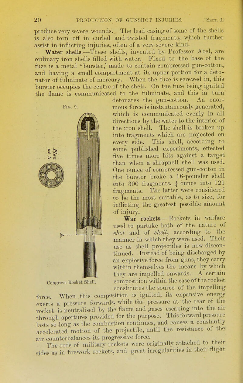 Fig. 9. produce very severe wounds. The lead casing of some of the shells is also torn off in curled and twisted fragments, which further assist in inflicting injuries, often of a very severe kind. Water shells.—These shells, invented by Professor Abel, are ordinary iron shells filled with water. Fixed to the base of the fuze is a metal 'biu-ster,' made to contain compressed gun-cotton, and having a small compartment at its upper portion for a deto- nator of fulminate of mercury. When the fuze is screwed in, this burster occupies the centre of the shell. On the fuze being ignited the flame is communicated to the fulminate, and this in tm-n detonates the gun-cotton. An enor- mous force is instantaneously generated, which is communicated evenly in all directions by the water to the interior of the iron shell. The shell is broken up into fragments which are projected on every side. This shell, according to some published experiments, effected five times more hits against a target than when a shrapnell shell was used. One ounce of compressed gun-cotton in the burster broke a iG-pounder shell into 300 fragments, ^ ounce into 121 fragments. The latter were considered to be the most suitable, as to size, for inflicting the greatest possible amount of injury. War rockets.—Eockets in warfare used to partake both of the nature of shot and of shell, according to the manner in which they were used. Their use as shell projectiles is now discon- tinued. Instead of being discharged by an explosive force from guns, they carry within themselves the means by which they are impelled onwards. A certain composition within tJie case of the rocket constitutes the source of the impelling force. When this composition is ignited, its expansive energy exerts a pressure forwards, while the pressure at the rear of the rocket is neutralised by the flame and gases escaping into the air through apertures provided for the purpose. This forward pressure lasts so long as the combustion continues, and causes a constantly accelerated motion of the projectile, until the resistance of the air counterbalances its progressive force. The rods of military rockets were originally attached to tlieu- sides as in firework rockets, and great irregularities in then- flight Congreve Rocket Shell.