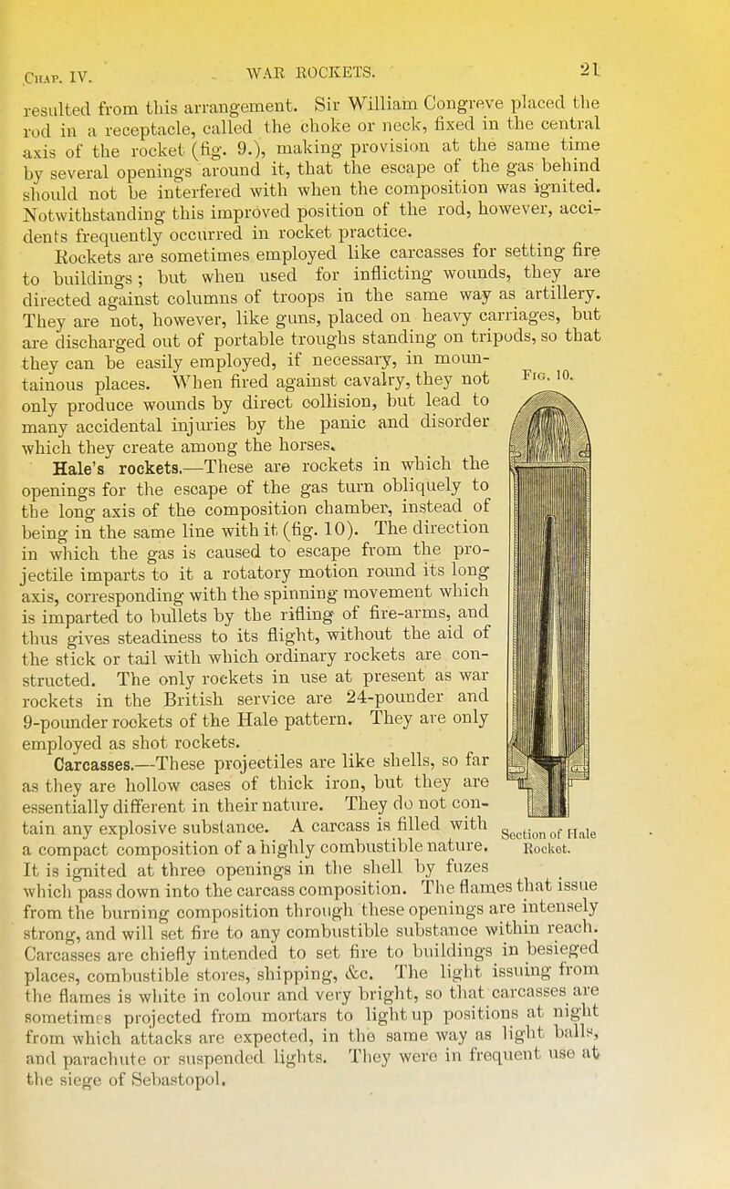 WAR EOCKETS. Fig. 10. resulted from this arrangement. Sir William Congreve placed the rod in a receptacle, called the clioke or neck, fixed in the central axis of the rocket (fig. 9.), making provision at the same time by several openings around it, that the escape of the gas behind should not be interfered with when the composition was ignited. Notwithstanding this improved position of the rod, however, accir dents frequently occurred in rocket practice. Eockets are sometimes employed like carcasses for setting fire to buildings; but when used for inflicting wounds, they are directed against columns of troops in the same way as artillery. They are not, however, like guns, placed on heavy carriages, but are discharged out of portable troughs standing on tripods, so that they can be easily employed, if necessary, in moun- tainous places. When fired against cavalry, they not only produce wounds by direct collision, but lead to many accidental injuries by the panic and disorder which they create among the horses. Hale's rockets.—These are rockets in which the openings for the escape of the gas turn obliquely to the long axis of the composition chamber, instead of being in the same line with it (fig. 10). The direction in which the gas is caused to escape from the pro- jectile imparts to it a rotatory motion round its long axis, corresponding with the spinning movement which is imparted to bullets by the rifling of fire-arms, and thus gives steadiness to its flight, without the aid of the stick or tail with which ordinary rockets are con- structed. The only rockets in use at present as war rockets in the British service are 24-pounder and 9-pounder rockets of the Hale pattern. They are only employed as shot rockets. Carcasses.—These projectiles are like shells, so far as they are hollow cases of thick iron, but they are essentially different in their nature. They do not con- tain any explosive substance. A carcass is filled with a compact composition of a highly combustible nature. It is ig-nited at three openings in the shell by fuzes which pass down into the carcass composition. The flames that issue from the burning composition through these openings are intensely strong, and will set fire to any combustible substance within reach. Carcasses are chiefly intended to set fire to buildings in besieged places, combustible stores, shipping, &c. The light issuing from the flames is white in colour and very bright, so that carcasses are sometimes projected from mortars to light up positions at night from which attacks are expected, in the same way as light balls, and parachute or suspended lights. Tliey were in frequent use at tlie siege of Sebastopol. i Section of H.ale Rocket.