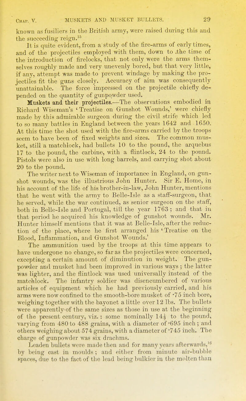 known as fusiliers in the British army, were raised during this and the succeeding reign.'''' It is quite evident, from a study of the fire-arms of early times, and of the projectiles employed with them, down to .the time of the introduction of firelocks, that not only were the arms them- selves roughly made and very unevenly bored, but that very little, if any, attempt was made to prevent windage by making the pro- jectiles fit the guns closely. Accuracy of aim was consequently unattainable. The force impressed on the projectile chiefly de- pended on the quantity of gunpowder used. Muskets and their projectiles.—The observations embodied in Eichard Wiseman's ' Treatise on Grunshot Wounds,' were chiefly made by this admirable surgeon during the civil stiife which led to so many battles in England between the years 1642 and 1650. At this time the shot used with the fire-arms carried by the troops seem to have been of fixed weights and sizes. The common mus- ket, still a matchlock, had bullets 10 to the pound, the arquebus 17 to the pound, the carbine, with a flintlock, 24 to the pound. Pistols were also in use with long barrels, and carrying shot about 20 to the pound. The writer next to Wiseman of importance in England, on gun- shot wounds, was the illustrious John Hunter, Sir E. Home, in his account of the life of his brother-in-law, John Hunter, mentions that he went with the army to Belle-Isle as a stalf-sui-geon, that he served, ^vhile the war continued, as senior surgeon on the staff, both in Belle-Isle and Portugal, till the year 1763 ; and that in that period he acquired his knowledge of gunshot wounds. Mr, Hunter himself mentions that it was at Belle-Isle, after the reduc- tion of the place, where he first arranged his ' Treatise on the Blood, Inflammation, and Gunshot Wounds.' The ammunition used by the troops at this time appears to have undergone no change, so far as the projectiles were concerned, excepting a certain amount of diminution in weight. The gun- powder and musket had been improved in various ways ; the latter was lighter, and the flintlock was used universally instead of the matchlock. The infantry soldier was disencumbered of various articles of equipment which he had previously carried, and his arms were now confined to the smooth-bore musket of '75 inch bore, weighing together with the bayonet a little over 12 lbs. The bullets were apparently of the same sizes as those in use at the beginning of the present century, viz. : some nominally 14i to the pound, varying from 480 to 488 grains, with a diameter of'695 inch ; and others weighing about 574 grains, with a diameter of *745 inch. The charge of gunpowder was six drachms. Leaden bullets were made then and for many years afterwards,' by being cast in moulds ; and eitlier from minute air-bubble spaces, due to the fact of the lead being bulkier in the molten than