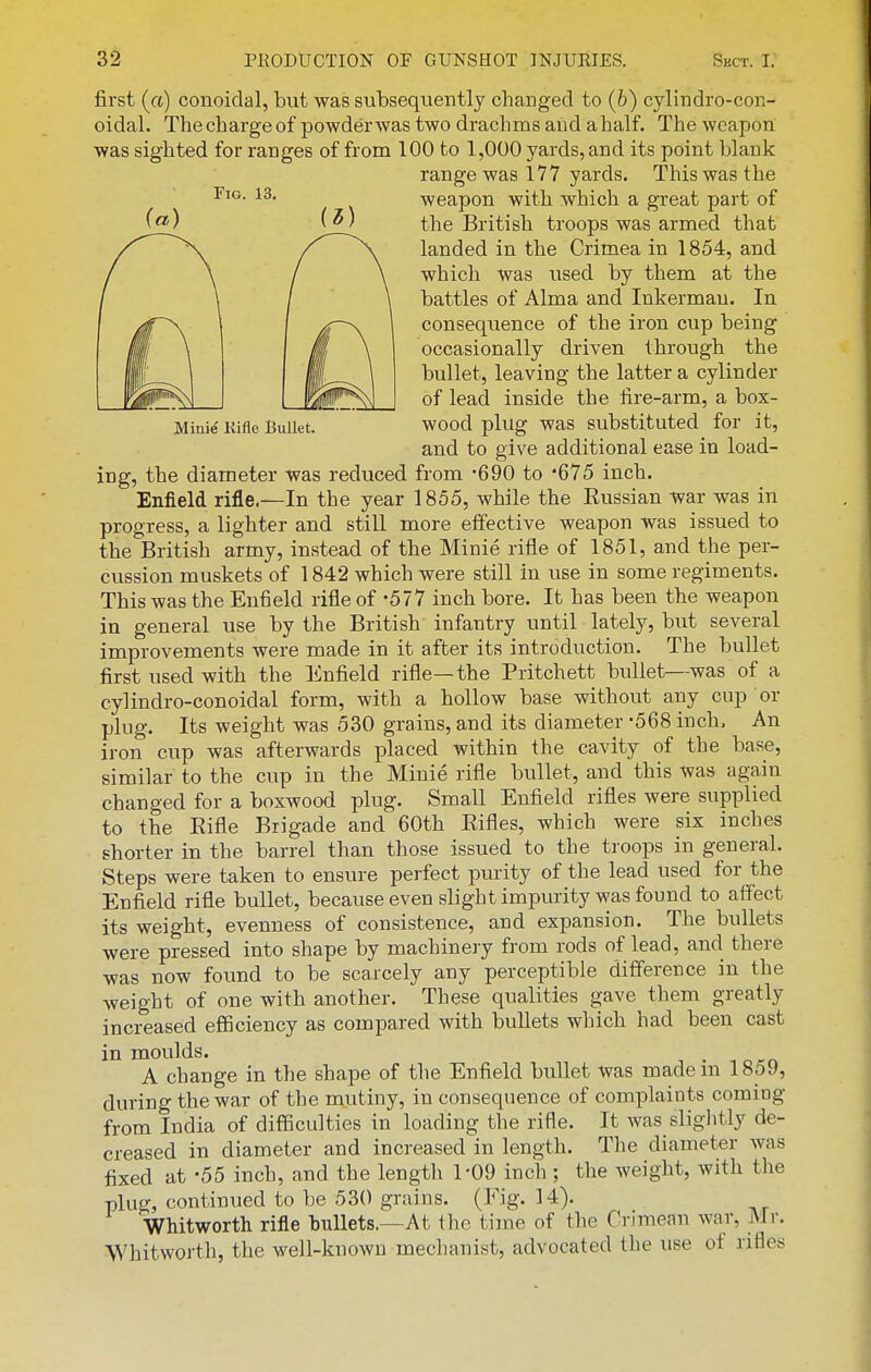 Fio. 13, Minie Kifle Bullet. first (a) conoidal, but was subsequently changed to {b) cylindro-con- oidal. The charge of powder was two drachms and a half. The weapon was sighted for ranges of from 100 to 1,000 yards, and its point blank range was 177 yards. This was the weapon with which a great part of the British troops was armed that landed in the Crimea in 1854, and which was used by them at the battles of Alma and Inkerman. In consequence of the iron cup being occasionally driven through the bullet, leaving the latter a cylinder of lead inside the fire-arm, a box- wood plug was substituted for it, and to give additional ease in load- ing, the diameter was reduced from -690 to '675 inch. Enfield rifle.—In the year 1855, while the Eussian war was in progress, a lighter and still more effective weapon was issued to the British army, instead of the Minie rifle of 1851, and the per- cussion muskets of 1842 which were still in use in some regiments. This was the Enfield rifle of -577 inch bore. It has been the weapon in general use by the British infantry until lately, but several improvements were made in it after its introduction. The bullet first used with the Enfield rifle—the Pritchett bullet—was of a cylindro-conoidal form, with a hollow base without any cup or plug. Its weight was 530 grains, and its diameter -568 inch. An iron cup was afterwards placed within the cavity of the base, similar to the cup in the Minie rifle bvillet, and this was again changed for a boxwood plug. Small Enfield rifles were supplied to the Eifle Brigade and 60th Eifles, which were six inches shorter in the barrel than those issued to the troops in general. Steps were taken to ensure perfect purity of the lead used for the Enfield rifle bullet, because even slight impurity was found to atfect its weight, evenness of consistence, and expansion. The bullets were pressed into shape by machinery from rods of lead, and there was now found to be scarcely any perceptible difference in the weight of one with another. These qualities gave them greatly increased eflSciency as compared with bullets which had been cast in moulds. A change in the shape of the Enfield bullet was made in 1859, during the war of the mutiny, in consequence of complaints coming from India of difficulties in loading the rifle. It was slightly de- creased in diameter and increased in length. The diameter was fixed at -55 inch, and the length 1-09 inch ; the weight, with the plug, continued to be 530 grains. (Fig. 14). Whitworth rifle bullets.—At the time of the Crimean war, Mr. Whitworth, the well-known mechanist, advocated the use of rifles