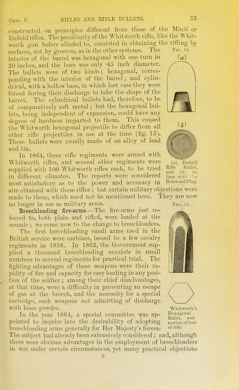 (a) Enfield Rifle Bullet, and (i; its base v:\th '^e Boxwood Plug. constructed on principles different from those of the Minie or Enfield rifles. The peculiarity of the Whitworth rifle, like the Whit- worth gun before alluded to, consisted in obtaining the rifling by surfaces, not by grooves, as in the other systems. The Fio. u. interior of the barrel was hexagonal with one turn in (a) 20 inches, and the bore was only -45 inch diameter. The bullets were of two kinds; hexagonal, corres- ponding with the interior of the barrel; and cylin- drical, with a hollow base, in which last case they were forced diu'ing their discharge to take the shape of the barrel. The cylindrical bullets had, therefore, to be of comparatively soft metal; but the hexagonal bul- lets, being independent of expansion, could have any degTee of hardness imparted to them. This caused the Whitworth hexagonal projectile to differ from all other rifle projectiles in use at the time (fig. 15). These bullets were usually made of an alloy of lead and tin. In 1864, three rifle regiments were armed with Whitworth rifles, and several other regiments were supplied with 100 Whitworth rifles each, to be tried in different climates. The reports were considered most satisfactory as to the power and accuracy in aim obtained with these rifles ; but certain military objections were made to them, which need not be mentioned here. They are now no longer in use as military arms. Fig. 15. Breechloading fire-arms.—The fire-arms just re- ferTed to, both plain and rifled, were loaded at the muzzle ; we come now to the change to breechloaders. The first breechloading small arms used in the British service were carbines, issued to a few cavalry regiments in 1858. In 1862, the Government sup- pHed a thousand breechloading muskets in small numbers to several regiments for practical trial. The fighting advantages of these weapons were their ra- pidity of fire and capacity for easy loading in any posi- tion of the soldier ; among their chief disadvantages, at that time, were a difficulty in preventing an escape of gas at the breech, and the necessity for a special cartridgej such weapons not admitting of discharge with loose powder. In the year 1864, a special committee was ap- pointed to inquire into the desirability of adopting breechloading arms generally for Her Majesty's forces. The subject had already been extensively considered ; and, although there were obvious advantages in the employment of breechloaders in war under certain circumstances, yet many practical objections Whitworth's Ilexngonal Bullet, and section of bore of rifle.