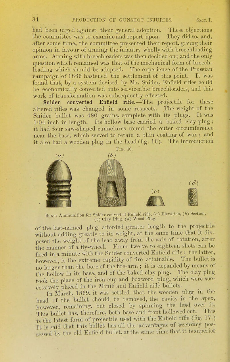 had been urged against their general adoption. These objections the committee was to examine and report upon. They did so, and, after some time, the committee presented their report, giving their opinion in favour of arming the infantry wholly with breechloading arms. Arming with breechloaders was then decided on; and the only question which remained was that of the mechanical form of breech- loading which should be adopted. The experience of the Prussian campaign of 1866 hastened the settlement of this point. It was found that, by a system devised by Mr. Snider, Entield rifles could be economically converted into serviceable breechloaders, and this work of transformation was subsequently effected. Snider converted Enfield rifle.—The projectile for these altered rifles was changed in some respects. The weight of the Snider bullet was 4 80 grains, complete with its plugs. It was 1-04 inch in length. Its hollow base carried a baked clay plug; it had four saw-shaped cannelures round the outer circumference near the base, which served to retain a thin coating of wax ; and it also had a wooden plug in the head (fig. 16). The introduction 1*'1G,-1G. <.a) (6) Boxer Ammunition for Snider converted Enfield rifle, (o) Elevation, (6) Section, ■ (c) Clay Plug, (f/) Wood Plug. of the last-named plug afforded greater length to the projectile without adding greatly to its weight, at the same time that it dis- posed the weight of the lead away from the axis of rotation, after the manner of a fly-wheel. From twelve to eighteen shots can be fired in a minute with the Snider converted Enfield rifle ; the latter, however, is the extreme rapidity of fire attainable. The bullet is no larger than the bore of the fire-arm ; it is expanded by means of the hollow in its bass, and of the baked clay plug. The clay plug took the place of the iron cup and boxwood plug, which were suc- cessively placed in the Minie and Enfield rifle bullets. In March, 1869, it was settled that the wooden plug in the head of the bullet should be removed, the cavity in tlie apex, however, remaining, but closed by spinning the lead over it^ This bullet has, therefore, both base and front hollowed out. This is the latest form of projectile used with the Enfield rifle (fig. 17.) It is «aid that this bullet has all the advantages of acciu'^cy pos- sessed by the old Enfield bullet, at the same time that it is superior