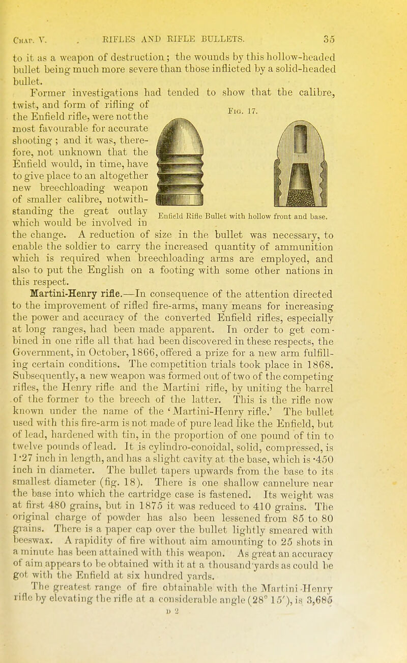 to it as a weapon of destruction; the wounds by this hollow-headed bullet being much naore severe than those inflicted by a solid-headed bullet. Former investigations had tended to show that the calibre, twist, and form of rifling of the Enfield rifle, were not the most favourable for accurate shooting ; and it was, there- fore, not unknown that the Enfield would, in time, have to give place to an altogether new breechloading weapon of smaller calibre, notwith- standing the great outlay t? i. r.-a b n ^ vi,. it ^ . ° TIT. 1 ,. Lnheld Kifle Bullet With hollow front and base. which would be involved m the change. A reduction of size in the bullet was necessary, to enable the soldier to carry the increased quantity of ammunition which is required when breechloading arms are employed, and also to put the English on a footing with some other nations in this respect. Martini-Henry rifle.—In consequence of the attention directed to the improvement of rifled fiire-arms, many means for increasing the power and accuracy of the converted Enfleld rifles, especially at long ranges, had been made apparent. Tn order to get com- bined in one rifle all that had been discovered in these respects, the Government, in October, 1866, offered a prize for a new arm fulfill- ing certain conditions. The competition trials took place in 1868. Subsequently, a new weapon was formed out of two of the competing rifles, the Henry rifle and the Martini rifle, by uniting the barrel of the former to the breech of the latter. This is the rifle now known under the name of the ' Martini-Henry rifle.' The bullet used with this fire-arm is not made of pure lead like the Enfield, but of lead, hardened with tin, in the proportion of one pound of tin to twelve pounds of lead. It is cylindro-conoidal, solid, compressed, is 1 '27 inch in length, and has a slight cavity at the base, which is -450 inch in diameter. The bullet tapers upwards from the base to its smallest diameter (fig. 18). There is one shallow cannelure near the base into which the cartridge case is fastened. Its weight was at first 480 grains, but in 1875 it was reduced to 410 grains. The original charge of powder has also been lessened from 85 to 80 grains. There is a paper cap over the bullet lightly smeared with beeswax. A rapidity of fire without aim amounting to 25 shots in a minute has been attained with this weapon. As great an accuracy of aim appears to be obtained with it at a thousand yards as could be got with the Enfield at six hundred yards. The greatest range of fire obtainable with the Martini -Honry rifle by elevating the rifle at a considerable angle (28° 15'), is 3,685 u 2 1