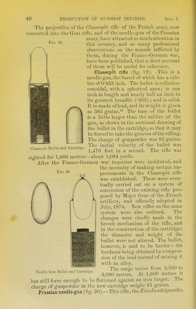 Fig. 19. The projectiles of the Chassepot rifle of the French army, now converted into the Grras rifle, and of the needle-gun of the Prussian army, have attracted so much attention in this country, and so many professional observations on the wounds inflicted by them, during the Franco-Grerman war, have been published, that a short account of them will be useful for reference. Chassepot rifle (fig. 19). -This is a needle gun, the barrel of which has a cali- bre of 0-433 inch. The bullet is cylindro- conoidal, with a spherical apex; is one inch in length and nearly half an inch in its greatest breadth (-463) ; and is solid. It is made of lead, and its weight is given as 385 grains.'* The base of the bullet is a little larger than the caHbre of the gun, as shown in the sectional drawing of the bullet in the cartridge, so that it may be forced to take the grooves of the rifling. The charge of gunpowder was 85 grains. The initial velocity of the bullet was 1,476 feet in a second. The rifle was sighted for 1,000 metres—about 1,094 yards. After the Franco-Grerman war inquiries were instituted, and the necessity of making certain im- provements in the Chassepot rifle was established. These were even- tually cai-ried out on a system of conversion of the existing rifle pro- posed by Major Grras of the French artillery, and ofiicially adopted in July, 1874. New rifles on the same system were also ordered. The changes were chiefly made in the breech mechanism of the rifle, and in the construction of the cartridge; the diameter and weight of the bullet were not altered. The bullet, however, is said to be harder : the hardness being obtained by compres- sion of the lead instead of mixing it with an alloy. The range varies from 2,500 to 3,000 metres. At 1,800 metres it has still force enough to be flattened against an iron target. The charge of gunpowder in the new cartridge weighs 81 grains. Prussian needle-gun (fig. 20).—This rifle, the Ziindnadelgeivehr, Chassepot Bullet and Cartridge. Fig. 20. Needle Gun Bullet and Cartridge.