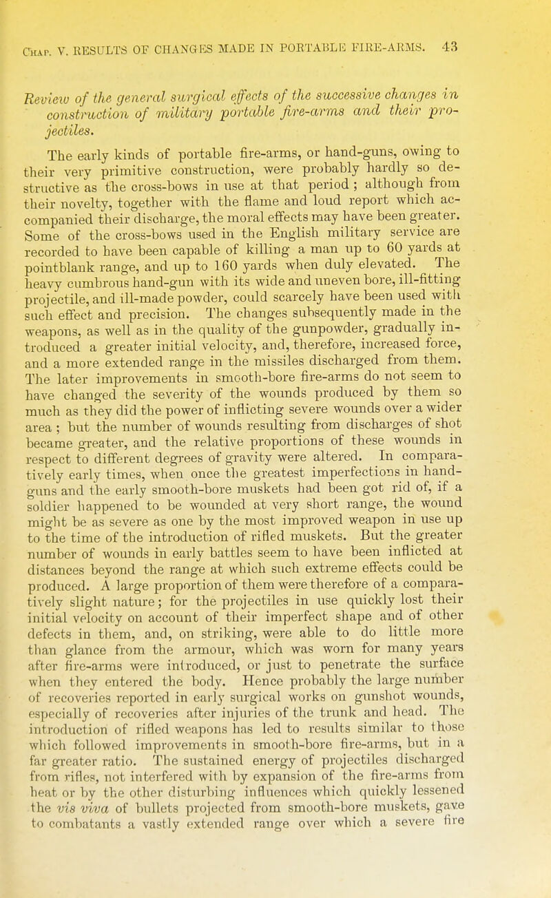 Review of the general surgical effects of the successive changes in construction of military portable fire-arms and their pro- jectiles. The early kinds of portable fire-arms, or hand-guns, owing to their very primitive construction, were probably hardly so de- structive as the cross-bows in use at that period ; although from their novelty, togetlier with the flame and loud report which ac- companied their discharge, the moral effects may have been greater. Some of the cross-bows used in the English military service are recorded to have been capable of killing a man up to 60 yards at pointblank range, and up to 160 yards when duly elevated. The heavy cumbrous hand-gun with its wide and uneven bore, ill-fitting projectile, and ill-made powder, could scarcely have been used witli such effect and precision. The changes subsequently made in the weapons, as well as in the quality of the gunpowder, gradually in- troduced a greater initial velocity, and, therefore, increased force, and a more extended range in the missiles discharged from them. The later improvements in smooth-bore fire-arms do not seem to have changed the severity of the wounds produced by theni so much as they did the power of inflicting severe wounds over a wider area ; but the number of wounds resulting from discharges of shot became greater, and the relative proportions of these wounds in respect to different degrees of gravity were altered. In compara- tively early times, when once tlie greatest imperfections in hand- guns and the early smooth-bore muskets had been got rid of, if a soldier happened to be wounded at very short range, the wound might be as severe as one by the most improved weapon in use up to the time of the introduction of rifled muskets. But the greater number of wounds in early battles seem to have been inflicted at distances beyond the range at which such extreme effects could be produced. A large proportion of them were therefore of a compara- tively slight nature; for the projectiles in use quickly lost their initial velocity on account of their imperfect shape and of other defects in them, and, on striking, were able to do little more than glance from the armour, which was worn for many years after fire-arms were introduced, or just to penetrate the surface when they entered the body. Hence probably the large number of recoveries reported in early surgical works on gunshot wounds, especially of recoveries after injuries of the trunk and head. The introduction of rifled weapons has led to results similar to those which followed improvements in smooth-bore fire-arms, but in a far greater ratio. The sustained energy of projectiles discharged from rifles, not interfered with by expansion of the fire-arms from heat or by the other disturbing influences which quickly lessened the vis viva of bullets projected from smooth-bore muskets, gave to combatants a vastly extended range over which a severe fire