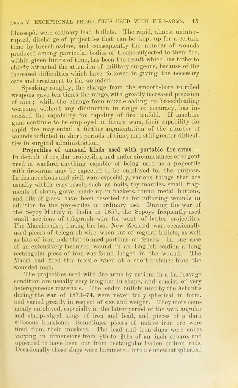 Chassepot were ordinary lead bullets. The rapid, almost uninter- rupted, discharge of projectiles that can be kept up for a certain time by breechloaders, and consequently the number of wounds produced among particular bodies of troops subjected to their fire, within given limits of time, has been the result which has hitherto chiefly attracted the attention of military surgeons, because of the increased difficulties which have followed in giving the necessary care and treatment to the wounded. Speaking roughly, the change from the smooth-bore to rifled weapons gave ten times the range, with greatly increased precision of aim ; while the change from muzzleloading to breechloading weapons, witliout any diminution in range or accuracy, has in- creased the capability for rapidity of fire tenfold. If machine guns continue to be employed in future wars, their capability for rapid fire may entail a further augmentation of the number of wounds inflicted in short periods of time, and still greater difficul- ties in surgical administration. Projectiles of unusual kinds used with portable fire-arms.— In default of regular projectiles, and under circumstances of urgent need in warfare, anything capable of being used as a projectile with fire-arms may be expected to be employed for the purpose. In insurrections and civil wars especially, various things that are usually within easy reach, such as nails, toy marbles, small frag- ments of stone, gravel made up in packets, round metal buttons, and bits of glass, have been resorted to for inflicting wounds in addition to the projectiles in ordinary use. During the war of the Sepoy Mutiny in India in 1857, the Sepoys frequently used small sections of telegraph wire for want of better projectiles. The Maories also, during the last New Zealand war, occasionally used pieces of telegraph wire when out of regular bullets, as well as bits of iron rods that formed portions of fences. In one case of an extensively lacerated wound in an English soldier, a long rectangular piece of iron was found lodged in the wound. The Maori had fired this missile when at a short distance from the wounded man. The projectiles used with fire-arms by nations in a half savage condition are usually very irregular in shape, and consist of very heterogeneous materials. The leaden bullets used by the Ashantis during the Avar of 1873-74, were never truly spherical in form, and varied greatly in respect of size and weight. They more com- monly employed, especially in the latter period of the war, angular and sharp-edged slugs of iron and lead, and pieces of a dark siliceous ironstone. Sometimes pieces of native iron ore were fired from their muskets. The lead and iron slugs were cubes varying in dimensions from ^th to |ths of an inch square, and appeared to have been cut from rectangular leaden or iron rods. Occasionally tliese slugs were hammered into a somewhat spherical