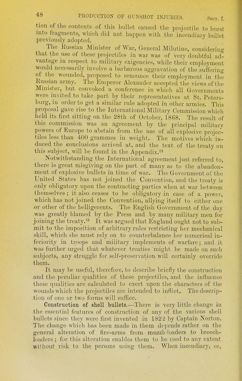 tion of the contents of this bullet caused the projectile to burst mto fragments, which did not happen with the incendiary bullet previously adopted. The Kussian Minister of War, General Milutine, considering that the use of these projectiles in war was of very doubtful ad- vantage in respect to military exigencies, while their employment would necessarily involve a barbarous aggravation of the suffering of the wounded, proposed to renounce their employment in the Eussian army. The Emperor Alexander accepted the views of the Minister, but convoked a conference in which all Governments were invited to take part by their representatives at St. Peters- burg, in order to get a similar rule adopted in other armies. This proposal gave rise to the InternatioDa 1 Military Commission which held its first sitting on the 28th of October, 1868. The result of this commission was an agreement by the principal military powers of Europe to abstain from the use of all explosive projec- tiles less than 400 grammes in weight. The motives which in- duced the conclusions arrived at, and the text of the treaty on this subject, will be found in the Appendix.^^ Notwithstanding the International agreement just referred to^ there is great misgiving on the part of many as to the abandon- ment of explosive bullets in time of war. The Government of the United States lias not joined the Convention, and the treaty is .only obligatory upon the contracting parties when at war between themselves ; it also ceases to be obligatory in case of a power, which has not joined the Convention, allying itself to either one or other of the belligerents. The English Government of the day was greatly blamed by the Press and by many military men for joining the treaty.^^ It was argued that England ought not to sub- mit to the imposition of arbitrary rules restricting her mechanical skill, which she must rely on to counterbalance her numerical in- feriority in troops and military implements of warfare; and it was further urged that whatever treaties might be made on such subjects, any struggle for self-preservation will certainly override them. It may be useful, therefore, to describe briefly the construction and the peculiar qualities of these projectiles, and the influence these qualities are calculated to exert upon the characters of the wounds which the projectiles are intended to inflict. The descrip- tion of one or two forms will suffice. Construction of shell bullets,—There is very little change in the essential features of construction of any of the various shell bullets since they were first invented in 1822 by Captain Norton. The change which has been made in tliem dr])ends rather on the general alteration of fire-arms from muzzle loaders to breech- loaders ; for this alteration enables them to be used to any extent without risk to the persons using them. When incendiary, or,