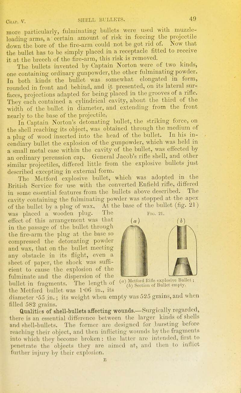 CiiAr. V. more particularly, fulminating bullets were used with muzzle- loading arms, a certain amormt of risk in forcing the projectile down the bore of the fire-arm could not be got rid of. Now that the bullet has to be simply placed in a receptacle fitted to receive it at the breech of the fire-arm, this risk is removed. The bullets invented by Captain Norton were of two kinds, one containing ordinary gimpowder, the other fulminating powder. In both kinds the bullet was somewhat elongated in form, rounded in front and behind, and it presented, on its lateral sur- faces, projections adapted for being 'placed in the grooves of a rifle. They each contained a cylindrical cavity, about the third of the width of the bullet in diameter, and extending from the front nearly to the base of the projectile. In Captain Norton's detonating bullet, the striking force, on the shell reaching its object, was obtained through the medium of a plug of wood inserted into the head of the bullet. In his in- cendiary bullet the explosion of the gunpowder, which was held in a small metal case within the cavity of the bullet, was effected by an ordinary percussion cap. General Jacob's rifle shell, and other similar projectiles, difi'ered little from the explosive bullets just described excepting in external form. The Metford explosive bullet, which was adopted in the British Service for use with the converted Enfield rifle, differed in some essential features from the bullets above described. The cavity containing the fidminating powder was stopped at the apex of the bullet by a plug of wax. At the base of the bullet (fig. 21) was placed a wooden plug. The Fio. 21. effect of this arrangement was that in the passage of the bullet through the fire-arm the plug at the base so compressed the detonating powder and wax, that on the bullet meeting any obstacle in its flight, even a sheet of paper, the shock was suffi- cient to cause the explosion of the fulminate and the dispersion of the bullet in fragments. The length of the Metford bullet was 1-06 in., its diameter -55 in.; its weight when empty was 525 grains, and when filled 582 grains. Qualities of shell-bullets affecting wounds.—Surgically regarded, there is an essential difference between the larger kinds of shells and shell-bullets. The former are designed for jjui'sting before reaching their object, and then inflicting wounds by the fragments into which they become broken: the latter are intended, first to penetrate the objects they are aimed at, and then to inllict further injury by their explosion. E (o) Metford Kifle explosive Bullet; {/>) Section of Bullet enipty.