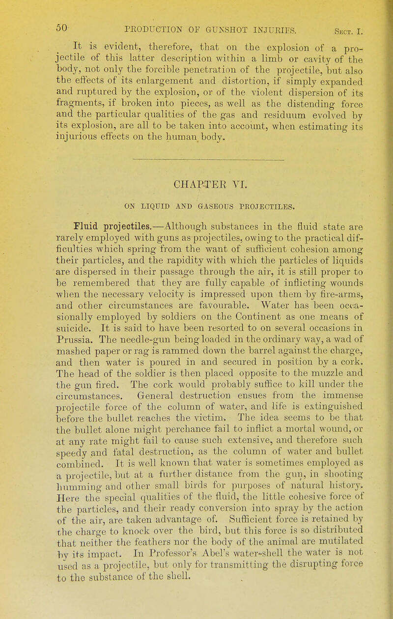 It is evident, therefore, that on the explosion of a pro- jectile of this latter description within a limb or cavity of the body, not only the forcible penetration of the projectile, but also the effects of its enlargement and distortion, if simply expanded and ruptured by the explosion, or of the violent dispersion of its fragments, if broken into pieces, as well as the distending force and the particular qualities of the gas and residuum evolved by its explosion, are all to be taken into account, when estimating its injurious effects on the human body. CHAP-TEE VL ON LIQUID AND aASEOUS PROJECTILES. Fluid projectiles,—Although substances in the fluid state are rarely employed with guns as projectiles, owing to the practical dif- ficulties which spring from the want of sufficient cohesion among their particles, and the rapidity with which the particles of liquids are dispersed in their passage through the air, it is still proper to be remembered that they are fully capable of inflicting wounds when the necessary velocity is impressed upon them by fire-arms, and other circumstances are favourable. Water has been occa- sionally employed by soldiers on the Continent as one means of suicide. It is said to have been resorted to on several occasions in Prussia. The needle-gun being loaded in the ordinary way, a wad of mashed paper or rag is rammed down the barrel against the charge, and then water is poured in and secured in position by a cork. The head of the soldier is then placed opposite to the muzzle and the gun fired. The cork would probably suffice to kill under the circumstances. General destruction ensues from the immense projectile force of the column of water, and life is extinguished l3efore the bullet reaches the victim. The idea seems to be that the bullet alone might perchance fail to inflict a mortal wound, or at any rate might fail to cause such extensive, and therefore such speedy and fatal destrirction, as the column of water and bullet combined. It is well known that water is sometimes employed as a projectile, but at a further distance from the gun, in shooting humming and other small birds for purposes of natural history. Here the special qualities of tlie fluid, the little cohesive force of the particles, and their ready conversion into spray by tlie action of the air, are taken advantage of. Sufficient force is retained by the charge to knock over the bird, but this force is so distributed that neither the feathers nor the body of the animal are mutilated by its impact. In Professor's Abel's water-shell the water is not used as a projectile, but only for transmitting the disrupting force to the substance of the shell.