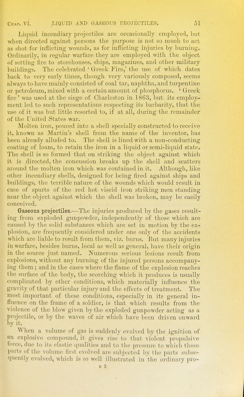 Liquid incendiary projectiles are occasionally employed, but when directed against persons tlie purpose is not so much to act as shot for inflicting wounds, as for inflicting injuries by burning. Ordinarily, in regular warfare they are employed with the object of setting fire to storehouses, ships, magazines, and other military buildings. The celebrated ' Grreek Fire,' the use of which dates back to very early times, though very variously composed, seems always to have mainly consisted of coal tar, naphtha, and turpentine or petroleum, mixed with a certain amount of phosphorus. ' Grreek fire' was used at the siege of Charleston in 3 863, but its employ- ment led to such representations respecting its barbarity, that the use of it was but little resorted to, if at all, during the remainder of the United States war. Molten iron, poured into a shell specially constructed to receive it, known as Martin's shell from the name of the inventor, has been already alluded to. The shell is lined with a non-con ducting- coating of loam, to retain the iron in a liquid or semi-liquid state. The shell is so formed that on striking the object against which it is directed, the concussion breaks iip the shell and scatters around the molten iron which was contained in it. Although, like other incendiary shells, designed for being fired against ships and buildings, the terrible nature of the wounds which would result in case of spurts of the red hot viscid iron striking men standing near the object against which the shell was broken, may be easily conceived. Gaseous projectiles.—The injuries produced by the gases result- ing from exploded gunpowder, independently of those which are caused by the solid substances which are set in motion by the ex- plosion, are frequently considered under one only of the accidents which are liable to result from them, viz. bu]-ns. But many injtuies in warfare, besides biu-ns, local as well as general, have their origin in the source just named. Numerous serious lesions result from explosions, without any burning of the injured persons accompany- ing them ; and in the cases where the flame of the explosion reaches the surface of the body, the scorching which it produces is usually complicated by other conditions, which materially influence the gravity of that particular injury and the effects of treatment. The most important of these conditions, especially in its general in- fluence on the frame of a soldier, is that which results from the violence of the blow given by the exploded gunpowder acting as a projectile, or by the waves of air which have been driven onward by it. When a volume of gas is suddenly evolved by the ignition of an explosive compound, it gives rise to that violent pi-opulsive force, due to its elastic (lualities and to the pressure to which those parts of the volume first evolved are subjected by the parts subse- quently evolved, which is so well illustrated in the ordinary pro- E 2