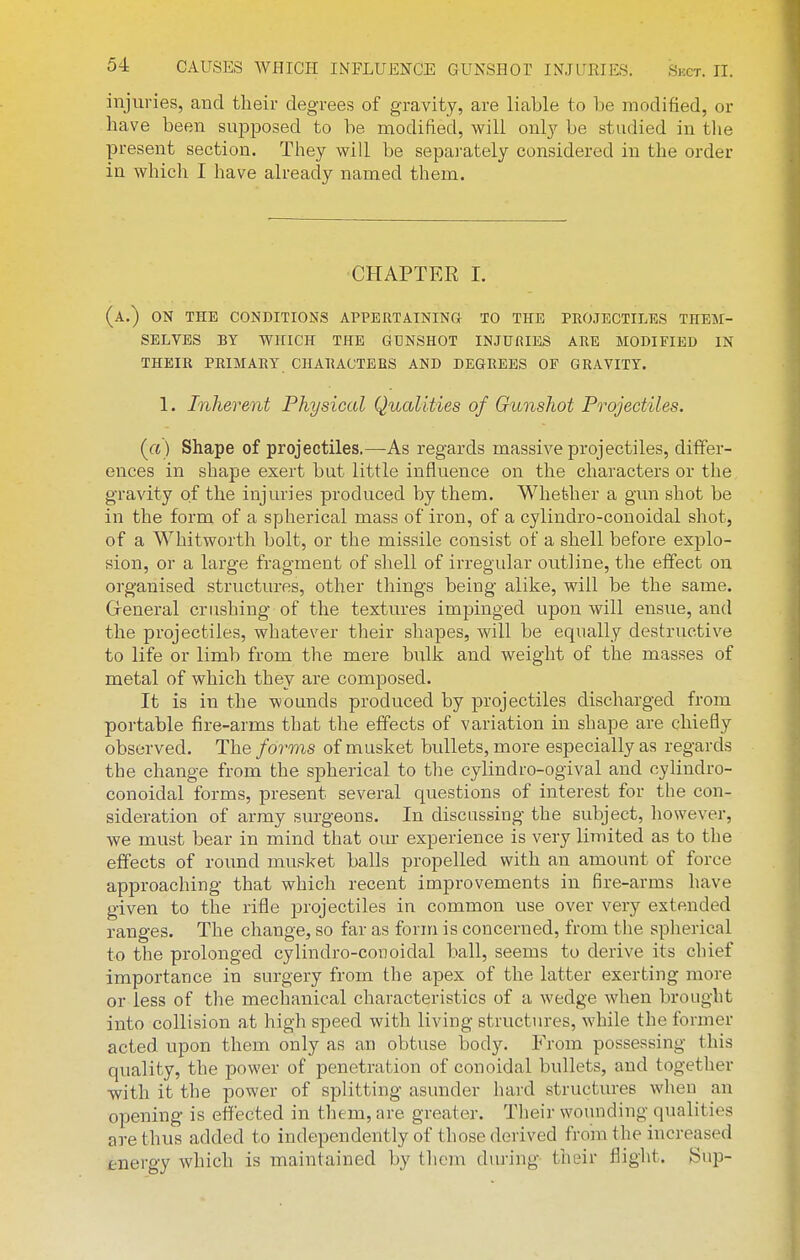 injuries, and their degrees of gravity, are liable to be modified, or have been supposed to be modified, will onl}-- be studied in tlie present section. They will be separately considered in the order in which I have already named them. CHAPTER I. (a.) on the conditions appertaining to the projectiles them- selves BY WHICH THE GUNSHOT INJURIES ARE MODIFIED IN THEIR PRIMARY CHARACTERS AND DEGREES OP GRAVITY. 1. Inherent Physical Qualities of Gunshot Projectiles. (a) Shape of projectiles.—As regards massive projectiles, differ- ences in shape exert but little influence on the characters or the gravity of the injuries produced by them. Whether a gun shot be in the form of a spherical mass of iron, of a cylindro-conoidal shot, of a Whitworth bolt, or the missile consist of a shell before explo- sion, or a large fragment of shell of irregular outline, the effect on organised structures, other things being alike, will be the same. Greneral crushing of the textures impinged upon will ensue, and the projectiles, whatever their shapes, will be equally destructive to life or limb from the mere bulJi and weight of the masses of metal of which they are composed. It is in the wounds produced by projectiles discharged from portable fire-arms that the effects of variation in shape are chiefly observed. The forms of musket bullets, more especially as regards the change from the spherical to the cylindro-ogival and cylindro- conoidal forms, present several questions of interest for the con- sideration of army surgeons. In discussing the subject, however, we must bear in mind that our experience is very limited as to the effects of round musket balls propelled with an amount of force approaching that which recent improvements in fire-arms have given to the rifle projectiles in common use over very extended ranges. The change, so far as form is concerned, from the spherical to the prolonged cylindro-conoidal ball, seems to derive its chief importance in surgery from the apex of the latter exerting more or less of the mechanical characteristics of a wedge when brought into collision at high speed with living structures, while the former acted upon them only as an obtuse body. From possessing this quality, the power of penetration of conoidal bullets, and together with it the power of splitting asunder hard structures when an opening is effected in them, are greater. Tlieir wounding qualities are thus added to independently of those derived from the increased energy which is maintained by tlicm during their fliglit. Sup-