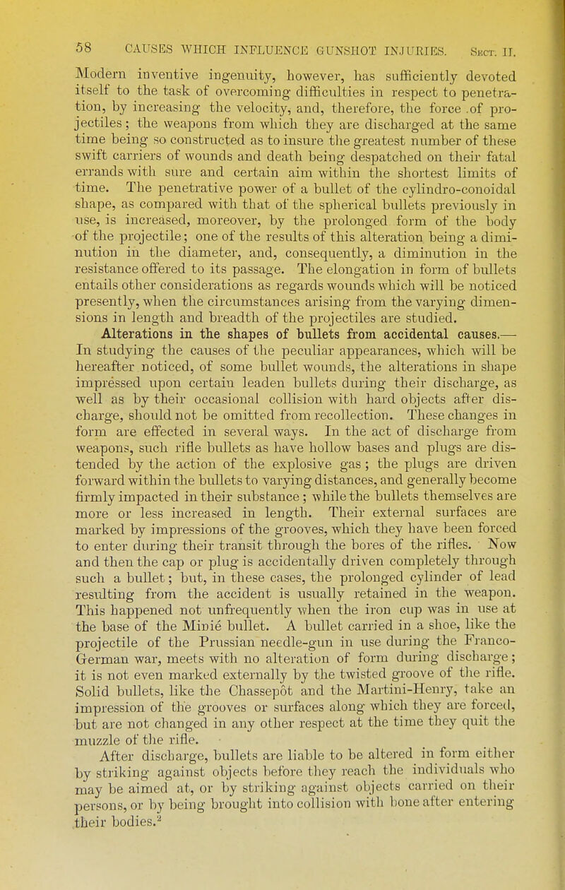 Modern inventive ingenuity, however, has suflficiently devoted itself to the task of overcoming difficulties in respect to penetra- tion, by increasing the velocity, and, therefore, the force .of pro- jectiles ; the weapons from which they are discharged at the same time being so constructed as to insure the greatest number of these swift carriers of wounds and death being despatched on their fatal errands with sure and certain aim within the shortest limits of time. The penetrative power of a bullet of the cylindro-conoidal shape, as compared with that of the spherical bidlets previously in use, is increased, moreover, by the prolonged form of the body ■of the projectile; one of the results of this alteration being a dimi- nution in the diameter, and, consequently, a diminution in the resistance offered to its passage. The elongation in form of bullets entails other considerations as regards wounds which will be noticed presently, when the circumstances arising from th.e varying dimen- sions in length and breadth of the projectiles are studied. Alterations in. the shapes of bullets from accidental causes.— In studying the causes of the peculiar appearances, which will be hereafter noticed, of some bullet wounds, the alterations in shape impressed upon certain leaden bullets during their discharge, as well as by their occasional collision with hard objects after dis- charge, should not be omitted from recollection. These changes in form are effected in several ways. In the act of dischai-ge from weapons, such rifle bullets as have hollow bases and plugs are dis- tended by the action of the explosive gas ; the plugs are driven forward within the bullets to varying distances, and generally become firmly impacted in their siibstance; while the bullets themselves are more or less increased in length. Their external surfaces are marked by impressions of the grooves, which they have been forced to enter during their transit through the bores of the rifles. Now and then the cap or plug is accidentally driven completely through such a bullet; but, in these cases, the prolonged cylinder of lead resulting from the accident is usually retained in the weapon. This happened not unfrequently when the iron cup was in use at the base of the Minie bullet. A bullet carried in a shoe, like the projectile of the Prussian needle-gun in use during the Franco- German war, meets with no alteration of form during discharge; it is not even marked externally by the twisted groove of the rifle. Solid bullets, like the Chassepot and the Martini-Henry, take an impression of the grooves or surfaces along which they are forced, but are not changed in any other respect at the time they quit the muzzle of tlie rifle. After discharge, bullets are liable to be altered in form either by striking against objects before tliey reach the individuals who may be aimed at, or by striking against objects carried on their persons, or by being brought into collision with bone after entering ,their bodies.^