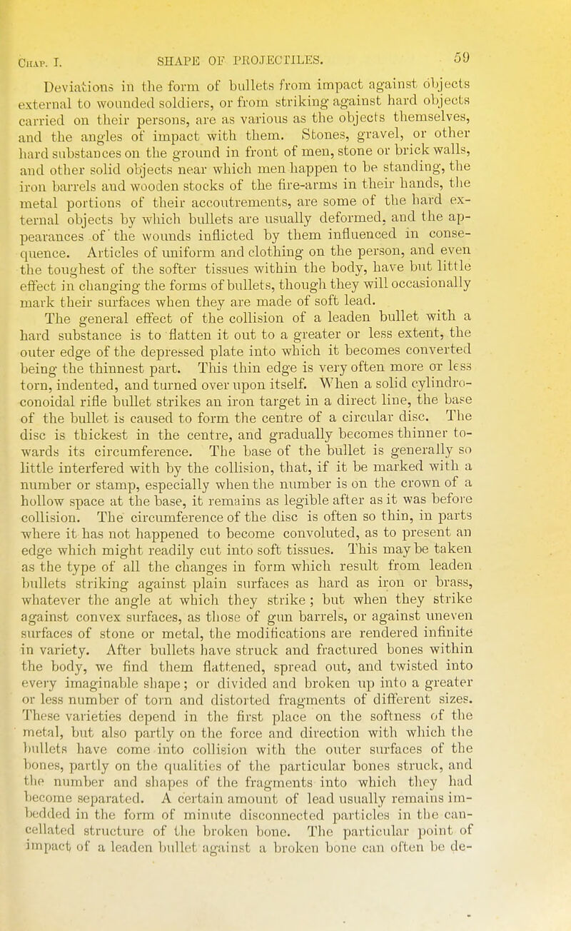 Deviations in the form of bullets from impact against objects external to wounded soldiers, or from striking against hard objects carried on their persons, are as various as the objects themselves, and the angles of impact with them. Stones, gravel, or other hard substances on the ground in front of men, stone or brick walls, and other solid olijects near which men happen to be standing, the iron barrels and wooden stocks of the fire-arms in their hands, the metal portions of their accoutrements, are some of the hard ex- ternal objects by wliich bullets are usually deformed, and the ap- pearances of' the wounds inflicted by them influenced in conse- quence. Articles of uniform and clothing on the person, and even the toughest of the softer tissues within the body, have but little effect in changing the forms of bullets, though they will occasionally mark their surfaces when they are made of soft lead. The general effect of the collision of a leaden bullet with a hard substance is to flatten it out to a greater or less extent, the outer edge of the depressed plate into which it becomes converted being the thinnest part. Tliis thin edge is very often more or less torn, indented, and turned over upon itself. When a solid cylindro- conoidal rifle bullet strikes an iron target in a direct line, the base of the bullet is caused to form the centre of a circular disc. The disc is thickest in the centre, and gradually becomes thinner to- wards its circumference. The base of the bullet is generally so little interfered with by the collision, that, if it be marked with a number or stamp, especially when the number is on the crown of a hollow space at the base, it remains as legible after as it was befoi-e collision. The circumference of the disc is often so thin, in parts where it has not happened to become convoluted, as to present an edge which might readily cut into soft tissues. This maybe taken as the type of all the changes in form which result from leaden bullets striking against plain surfaces as hard as iron or brass, whatever the angle at which they strike ; but when they strike against convex surfaces, as tliose of gun barrels, or against imeven surfaces of stone or metal, the modifications are rendered infinite in variety. After bullets liave struck and fractured bones within the body, we find them flattened, spread out, and twisted into every imaginable sliape; or divided and broken up into a greater or less number of torn and distorted fragments of different sizes. These varieties depend in the first place on the softness of the metal, but also partly on the force and direction with which tlie bullets have come into collision with the outer surfaces of the bones, partly on the qualities of tlie particular bones struck, and the number and shapes of the fragments into which they had become separated. A certain amount of lead usually remains im- bcddo;d in the form of minute disconnected particles in the can- cellated structure of the broken bone. The particular point of impact of a leaden bullet against a broken bone can often be de-