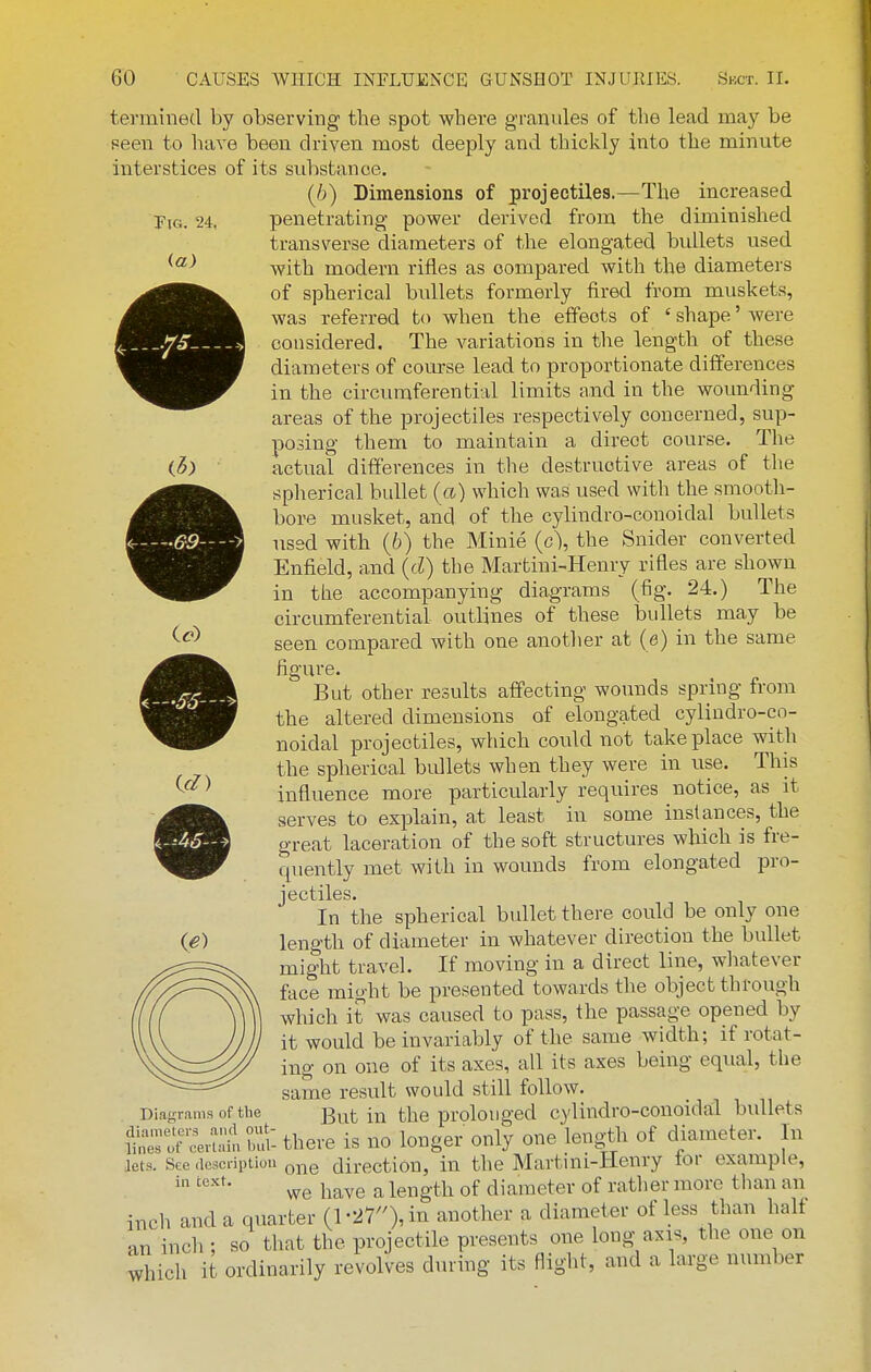 Tig. 24, termined by observing the spot where granules of the lead may be seen to have been driven most deeply and thickly into the minute interstices of its substance. (6) Dimensions of projectiles.—The increased penetrating power derived from the diminished transverse diameters of the elongated bullets used with modern rifles as compared with the diameters of spherical bullets formerly fired from muskets, was referred to when the effects of ' shape' were considered. The variations in the length of these diameters of course lead to proportionate differences in the circumferential limits and in the wounding areas of the projectiles respectively concerned, sup- posing them to maintain a direct course. The actual differences in the destructive areas of the spherical bullet (a) which was used with the smooth- bore musket, and of the cylindro-conoidal bullets used with (6) the Minie {g\ the Snider converted Enfield, and {d) the Martini-Henry rifles are shown in the accompanying diagrams (fig. 24.) The circumferential outlines of these bullets may be seen compared with one another at (e) in the same figure. But other results affecting wounds spring from the altered dimensions of elongated cylindro-co- noidal projectiles, which could not take place with the spherical bidlets when they were in use. This influence more particularly requires notice, as it ©serves to explain, at least in some instances, the great laceration of the soft structures which is fre- quently met with in wounds from elongated pro- In the spherical bullet there could be only one length of diameter in whatever direction the bullet might travel. If moving in a direct line, whatever face might be presented towards the object through which it was caused to pass, the passage opened by it would be invariably of the same width; if rotat- ing on one of its axes, all its axes being equal, the same result would still follow. Diagrams of the But in the prolonged cylindro-conoidal bullets St^'^n^i S: there is no longer only one lengtli of diameter. In lets. See tioscnptioti ^j^g direction, in the Martini-PIenry for example, we have a length of diameter of rather more than an inch and a quarter {l-2r),m another a diameter of less than half an inch ; so that the projectile presents one long axis, the one on which it ordinarily revolves during its flight, and a large number id)