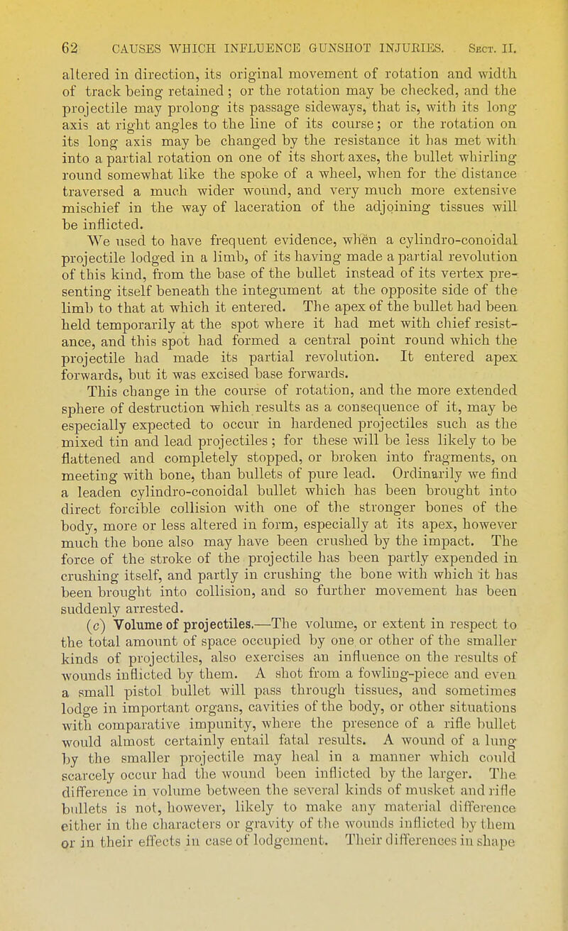 altered in direction, its original movement of rotation and width of track being retained ; or the rotation may be checked, and the projectile may prolong its passage sideways, that is, with its long- axis at right angles to the line of its course; or the rotation on its long axis may be changed by the resistance it has met with into a partial rotation on one of its short axes, the bullet whirling round somewhat like the spoke of a wheel, when for the distance traversed a much wider wound, and very much more extensive mischief in the way of laceration of the adjoining tissues will be inflicted. We used to have frequent evidence, when a cylindro-conoidal projectile lodged in a limb, of its having made a partial revolution of this kind, from the base of the bullet instead of its vertex pre- senting itself beneath the integument at the opposite side of the limb to that at which it entered. The apex of the bullet had been held temporarily at the spot where it had met with chief resist- ance, and this spot had formed a central point round which the projectile had made its partial revolution. It entered apex forwards, but it was excised base forwards. This change in the course of rotation, and the more extended sphere of destruction which results as a consequence of it, may be especially expected to occur in hardened projectiles such as the mixed tin and lead projectiles ; for these will be less likely to be flattened and completely stopped, or broken into fragments, on meeting with bone, than bullets of pure lead. Ordinarily we find a leaden cylindro-conoidal bullet which has been brought into direct forcible collision with one of the stronger bones of the body, more or less altered in form, especially at its apex, however much the bone also may have been crushed by the impact. The force of the stroke of the projectile has been partly expended in crushing itself, and partly in crushing the bone with which it has been brought into collision, and so further movement has been suddenly arrested. (c) Volume of projectiles.—The volume, or extent in respect to the total amount of space occupied by one or other of the smaller kinds of projectiles, also exercises an influence on the results of wounds inflicted by them. A shot from a fowling-piece and even a small pistol bullet will pass through tissues, and sometimes lodge in important organs, cavities of the body, or other situations with comparative impunity, where the presence of a rifle bullet would almost certainly entail fatal residts. A wound of a lung by the smaller projectile may heal in a manner which could scarcely occur had the wound been inflicted by the larger. The difference in volume between the several kinds of musket and rifle bullets is not, however, likely to make any material difference either in the characters or gravity of the wounds inflicted by them or in their effects in case of lodgement. Their differences in shape