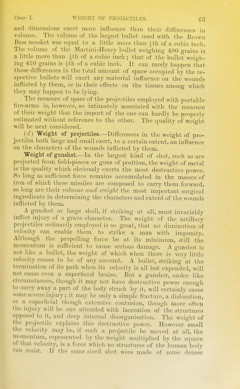 and dimensious exert more influence than their differences in vohime. Tlie volume of the largest bullet used with the Brown Bess musket was equal to a little more than ith of a cubic inch. The volume of the Martini-Henry btillet weighing 480 grains is a little more than ith of a cubic inch ; that of the bullet weigh- ing 410 grains is |th of a cubic inch. It can rarely happen that these differences in the total amount of space occupied by the re- spective bullets will exert any material influence on the wounds inflicted by them, or in their effects on the tissues among which they may happen to be lying. The measure of space of the projectiles employed with portable fire-arms is, however, so intimately associated with the measure of their weight that the import of the one can hardly be properly estimated without reference to the other. The quality of weight will be next considered. (d) Weight of projectiles.—Differences in the weight of pro- jectiles both large and small exert, to a certain extent, an influence on the characters of the wounds inflicted by them. Weight of gunshot.—In the largest kind of shot, such as are projected from field-pieces or guns of position, the weight of metal is the quality which obviously exerts the most destructive power. So long as sufficient force remains accumulated in the masses of iron of which these missiles are composed to carry them forward, so long are their volume and weight the most important surgical ingredients in determining the characters and extent of the wounds inflicted by them. A gunshot or large shell, if striking at all, must invariably inflict injury of a grave character. The weight of the artillery projectiles ordinarily employed is so great, that no diminution of velocity can enable them to strike a man with impunity. Although the propelling force be at its minimum, still the momentum is sufficient to cause serious damage. A gunshot is not like a bullet, the weight of which when there is very little velocity ceases to be of any account. A bullet, striking at tlie termination of its path when its velocity is all but expended, will not cause even a superficial bruise. But a gunshot, under like circumstances, though it may not have destructive power enough to carry away a part of the body struck by it, will certainly cause some severe injury; it may l)e only a simple fracture, a dislocation, or a superficial though extensive contusion, though more often the injury will be one attended with laceration ofthe structures opposed to it, and deep internal disorganisation. The weight of the projectile explains this destructive power. However small the velocity may be, if sucli a projectile be moved at all, the raomentum, represented by the weight multiplied by the square of tliat velocity, is a force which no structures of the human body can resist. If Hie same sized shot were made of some denser