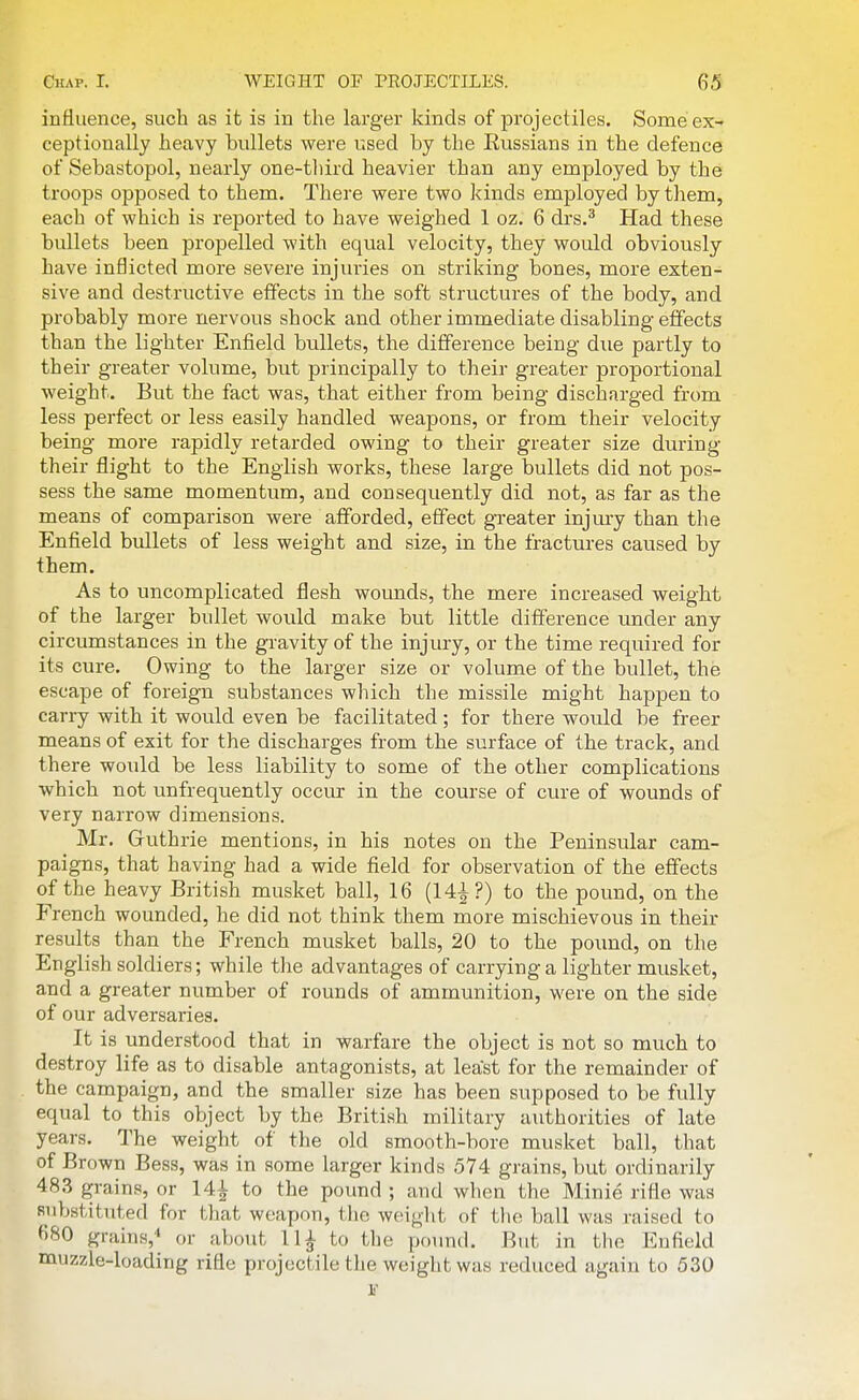 influence, such as it is in the larger kinds of projectiles. Some ex- ceptionally heavy bullets were Vised by the Russians in the defence of Sebastopol, nearly one-third heavier than any employed by the troops opposed to them. There were two kinds employed by them, each of which is reported to have weighed 1 oz. 6 drs.^ Had these bullets been propelled with equal velocity, they would obviously have inflicted more severe injuries on striking bones, more exten- sive and destructive effects in the soft structures of the body, and probably more nervous shock and other immediate disabling effects than the lighter Enfield bullets, the difference being due partly to their greater volume, but principally to their greater proportional weight. But the fact was, that either from being discharged from less perfect or less easily handled weapons, or from their velocity being more rapidly retarded owing to their greater size during their flight to the English works, these large bullets did not pos- sess the same momentum, and consequently did not, as far as the means of comparison were afforded, effect greater injm-y than the Enfield bullets of less weight and size, in the fractures caused by them. As to uncomplicated flesh wounds, the mere increased weight of the larger bullet would make but little difference under any circumstances in the gravity of the injury, or the time required for its cure. Owing to the larger size or volume of the bullet, the escape of foreign substances which the missile might happen to carry with it would even be facilitated; for there would be freer means of exit for the discharges from the surface of the track, and there would be less liability to some of the other complications which not unfrequently occur in the course of cure of wounds of very narrow dimensions. Mr. Gruthrie mentions, in his notes on the Peninsular cam- paigns, that having had a wide field for observation of the effects of the heavy British musket ball, 16 (14-|?) to the pound, on the French wounded, he did not think them more mischievous in their results than the French musket balls, 20 to the pound, on the English soldiers; while the advantages of carrying a lighter musket, and a greater number of rounds of ammunition, were on the side of our adversaries. It is understood that in warfare the object is not so much to destroy life as to disable antagonists, at least for the remainder of the campaign, and the smaller size has been supposed to be fully equal to this object by the British military authorities of late years. The weight of the old smooth-bore musket ball, that of Brown Bess, was in some larger kinds 574 grains, but ordinarily 483 grains, or 14^ to the pound ; and when the Minie rifle was Rubstituted for that weapon, the weight of tlie ball was raised to 680 grains,'' or about 11^ to the poimd. But in the Enfield muzzle-loading rifle projectile the weight was reduced again to 530 1'