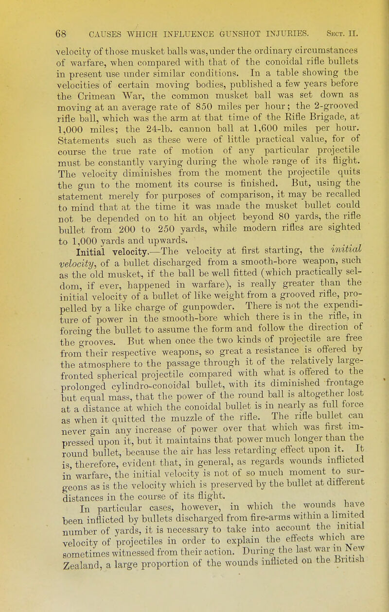 velocity of those musket balls \vas,uncler the ordinary circumstances of warfare, when compared with that of the conoidal rifle bullets in present use under similar conditions. In a table showing the velocities of certain moving- bodies, published a few years before the Crimean War, the common musket ball was set down as moving at an average rate of 850 miles per hour; the 2-grooved rifle ball, which was the arm at that time of the Rifle Brigade, at 1,000 miles; the 24-lb. cannon ball at 1,600 miles per hour. Statements such as these were of little practical value, for of course the true rate of motion of any particular projectile must be constantly varying during the whole range of its flight. The velocity diminishes from the moment the projectile quits the gun to the moment its course is finished. But, using the statement merely for purposes of comparison, it may be recalled to mind that at the time it was made the musket bullet could not be depended on to hit an object beyond 80 yards, the rifle bullet from 200 to 250 yards, while modern rifles are sighted to 1,000 yards and upwards. Initial velocity.—The velocity at first starting, the initial velocity, of a bullet discharged from a smooth-bore weapon, such as the old musket, if the ball be well fitted (which practically sel- dom, if ever, happened in warfare), is really greater than the initial velocity of a bullet of like weight from a grooved rifle, pro- pelled by a like charge of gunpowder. There is not the expendi- ture of power in the smooth-bore which there is in the rifle, m forcing the bullet to assume the form and follow the direction of the grooves. But when once the two kinds of projectile are free from their respective weapons, so great a resistance is offered by the atmosphere to the passage through it of the relatively large- fronted spherical projectile compared with what is offered to the prolonged cylindro-conoidal bullet, with its diminished frontage but equal mass, that the power of the round ball is altogether lost at a distance at which the conoidal bullet is in nearly as full force as when it quitted the muzzle of the rifle. The rifle bullet can never gain any increase of power over that which was first im- pressed upon it, but it maintains that power much longer than the round bullet, because the air has less retarding effect upon it. It is, therefore, evident tliat, in general, as regards wounds inflicted in warfare, the initial velocity is not of so much moment to sur- geons as is the velocity which is preserved by the bullet at different distances in the course of its flight. In particular cases, however, in which the wounds liave been inflicted by bullets discharged from fire-arms within a limited number of yards, it is necessary to take into account the initial velocity of projectiles in order to explain the effects which are sometimes witnessed from their action. During the last war in New Zealand, a large proportion of the wounds inflicted on the Britisii