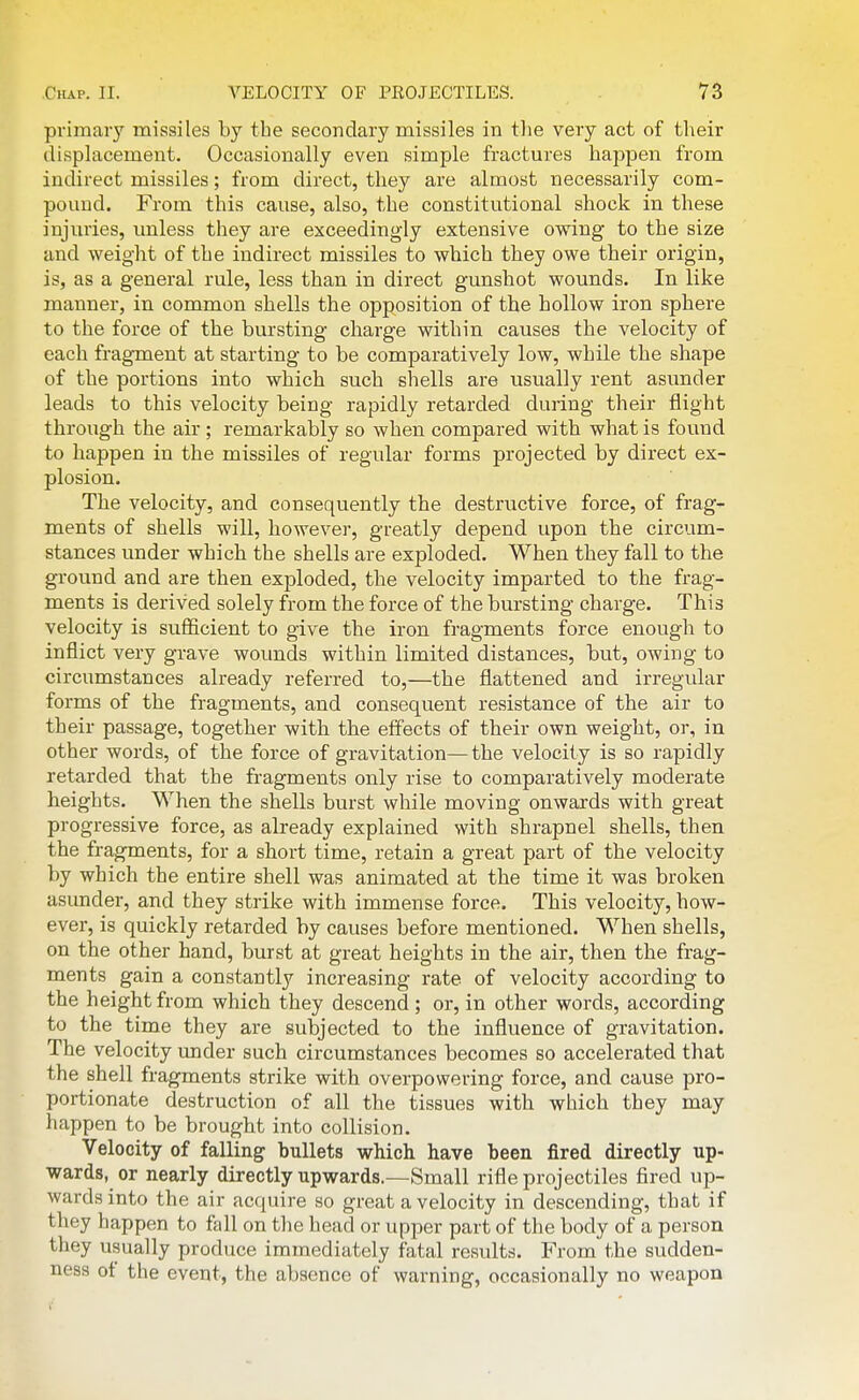 primary missiles by the secondary missiles in tlie very act of their displacement. Occasionally even simple fractures happen from indirect missiles; from direct, they are almost necessarily com- pound. From this cause, also, the constitutional shock in these injuries, unless they are exceedingly extensive owing to the size and weight of the indirect missiles to which they owe their origin, is, as a general rule, less than in direct gunshot wounds. In like manner, in common shells the opposition of the hollow iron sphere to the force of the bursting charge within causes the velocity of each frag-ment at starting to be comparatively low, while the shape of the portions into which such shells are usually rent asunder leads to this velocity being rapidly retarded during their flight through the air ; remarkably so when compared with what is found to happen in the missiles of regular forms projected by direct ex- plosion. The velocity, and consequently the destructive force, of frag- ments of shells will, however, greatly depend upon the circum- stances under which the shells are exploded. When they fall to the ground and are then exploded, the velocity imparted to the frag- ments is derived solely from the force of the bursting charge. This velocity is sufficient to give the iron fragments force enough to inflict very grave wounds within limited distances, but, owing to circumstances already referred to,—the flattened and irregular forms of the fragments, and consequent resistance of the air to their passage, together with the effects of their own weight, or, in other words, of the force of gravitation—the velocity is so rapidly retarded that the fi-agments only rise to comparatively moderate heights. When the shells burst while moving onwards with great progressive force, as already explained with shrapnel shells, then the fragments, for a short time, retain a great part of the velocity by which the entire shell was animated at the time it was broken asunder, and they strike with immense force. This velocity, how- ever, is quickly retarded by causes before mentioned. When shells, on the other hand, burst at great heights in the air, then the frag- ments gain a constantly increasing rate of velocity according to the height from which they descend ; or, in other words, according to the time they are subjected to the influence of gravitation. The velocity under such circumstances becomes so accelerated that the shell fragments strike with overpowering force, and cause pro- portionate destruction of all the tissues with which they may happen to be brought into collision. Velocity of falling bullets which have been fired directly up- wards, or nearly directly upwards.—Small rifle projectiles fired up- wards into the air acquire so great a velocity in descending, that if they happen to fall on the head or upper part of the body of a person they usually produce immediately fatal results. From the sudden- ness ot the event, the absence of warning, occasionally no weapon