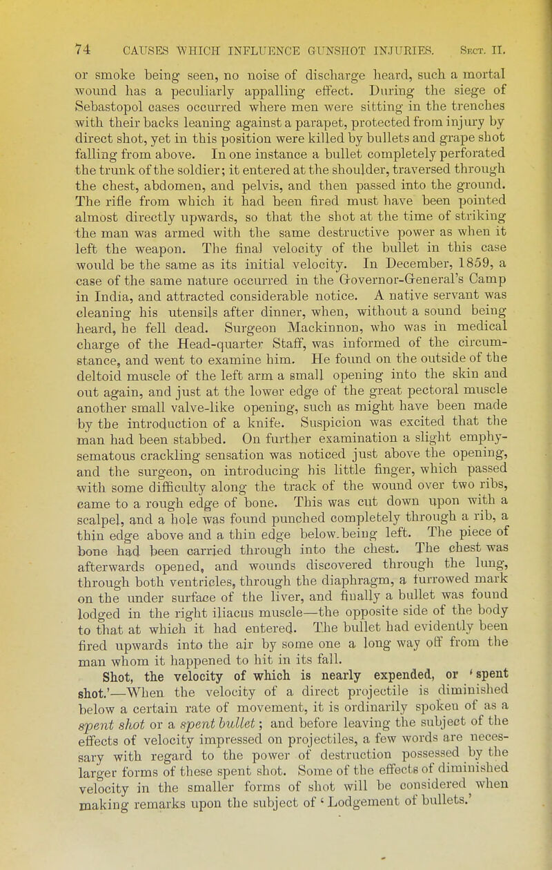 or smoke being seen, no noise of discliarge lieard, such a mortal wovmd has a peculiarly appalling effect. During the siege of Sebastopol cases occurred where men were sitting in the trenches with their backs leaning against a parapet, protected from injury by direct shot, yet in this position were killed by bullets and grape shot falling from above. In one instance a bullet completely perforated the trunk of the soldier; it entered at the shoulder, traversed through the chest, abdomen, and pelvis, and then passed into the ground. The rifle from which it had been fired must have been pointed almost directly upwards, so that the shot at the time of striking the man was armed with the same destructive power as when it left the weapon. The final velocity of the bullet in this case would be the same as its initial velocity. In December, 1859, a case of the same nature occurred in the Grovernor-Grenerars Camp in India, and attracted considerable notice. A native servant was cleaning his utensils after dinner, when, without a sound being heard, he fell dead. Surgeon Mackinnon, who was in medical charge of the Head-quarter Staff, was informed of the circum- stance, and went to examine him. He found on the outside of the deltoid muscle of the left arm a small opening into the skin and out again, and just at the lower edge of the great pectoral muscle another small valve-like opening, such as might have been made by the introduction of a knife. Suspicion was excited that the man had been stabbed. On further examination a slight emphy- sematous crackling sensation was noticed just above the opening, and the surgeon, on introducing his little finger, which passed with some difficulty along the track of the wound over two ribs, came to a rough edge of bone. This was cut down upon with a scalpel, and a hole was found punched completely through a rib, a thin edge above and a thin edge below, being left. The piece of bone had been carried through into the chest. The chest was afterwards opened, and wounds discovered through the lung, through both ventricles, through the diaphragm, a furrowed mark on the under surface of the liver, and finally a bullet was found lodged in the right iliacus muscle—the opposite side of the body to that at which it had entered. The bidlet had evidently been fired upwards into the air by some one a long way otf from the man whom it happened to hit in its fall. Shot, the velocity of which is nearly expended, or * spent shot'—When the velocity of a direct projectile is diminished below a certain rate of movement, it is ordinarily spoken of as a spent shot or a spent bullet; and before leaving the subject of the effects of velocity impressed on projectiles, a few words are neces- sary with regard to the power of destruction possessed by the larger forms of these spent shot. Some of the effects of diminished velocity in the smaller forms of shot will be considered when making remarks upon the subject of ' Lodgement of bullets.'