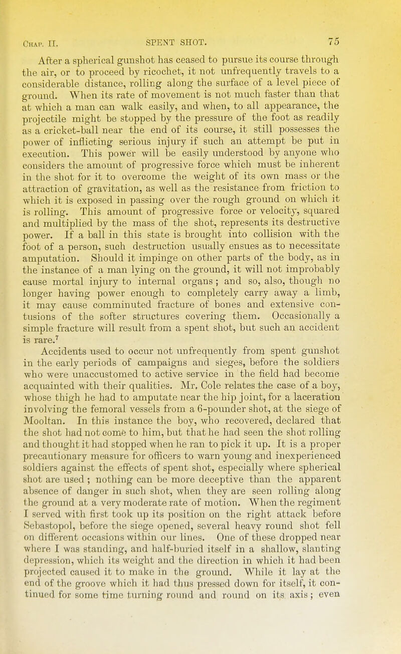 Ctiai'. II. After a spherical gunshot has ceased to pursue its course through the air, or to proceed by ricochet, it not unfrequently travels to a considerable distance, rolling along the surface of a level piece of ground. When its rate of movement is not much faster than that at which a man can walk easily, and when, to all appearance, the projectile might be stopped by the pressure of the foot as readily as a cricket-ball near the end of its course, it still possesses the power of inflicting serious injury if such an attempt be put in execution. This poweir will be easily understood by anyone who considers the amount of progressive force which must he inherent in the shot for it to overcome the weight of its own mass or the attraction of gravitation, as well as the resistance from friction to which it is exposed in passing over the rough ground on which it is rolling. This amount of progressive force or velocity, squared and multiplied by the mass of the shot, represents its destructive power. If a ball in this state is brought into collision with the foot of a person, such destruction usually ensues as to necessitate amputation. Should it impinge on other parts of the body, as in the instance of a man lying on the ground, it will not improbably cause mortal injury to internal organs; and so, also, though no longer having power enough to completely carry away a limb, it may cause comminuted fracture of bones and extensive con- tusions of the softer structures covering them. Occasionally a simple fracture will result from a spent shot, but such an accident is rare.^ Accidents used to occur not unfrequently from spent gunshot in the early periods of campaigns and sieges, before the soldiers who were unaccustomed to active service in the field had become acquainted with their qualities. Mr, Cole relates the case of a boy, whose thigh he had to amputate near the hip joint, for a laceration involving the femoral vessels from a 6-pounder shot, at the siege of Mooltan. In this instance the boy, who recovered, declared that the shot had not come to him, but that he had seen the shot rolling and thought it had stopped when he ran to pick it up. It is a proper precautionary measure for officers to warn young and inexperienced soldiers against the effects of spent shot, especially where spherical shot are used ; nothing can be more deceptive than the apparent absence of danger in such shot, when they are seen rolling along the gi'ound at a very moderate rate of motion. When the regiment I served with first took up its position on the right attack before Sebastopol, before the siege opened, several heavy round shot fell on different occasions within our lines. One of these dropped near where I was standing, and half-bm-ied itself in a shallow, slanting depression, which its weight and the direction in which it had been projected caused it to make in the ground. While it lay at the end of the groove which it had thus pressed down for itself, it con- tinued for some time turning round and round on its. axis; even