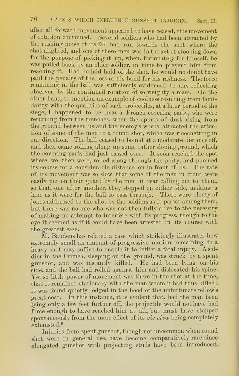 after all forward movement appeared to have ceased, this movement of rotation continued. Several soldiers who had been attracted by the rushing noise of its fall had run towards the spot where the shot alighted, and one of these men was in the act of stooping down for the purpose of picking it up, when, fortunately for himself, he was pulled back by an older soldier, in time to prevent him from reaching it. Had he laid hold of the shot, he would no doubt have paid the penalty of the loss of his hand for his rashness. The force remaining in the ball was sufficiently evidenced to any reflecting observer, by the continued rotation of so weighty a mass. On the other hand, to mention an example of coolness resulting from fami- liarity with the qualities of such projectiles, at a later period of the siege, I happened to be near a French covering party, who were returning from the trenches, when the spurts of dust rising from the ground between us and the enemy's works attracted the atten- tion of some of the men to a round shot, which was ricochetting in our direction. The ball ceased to bound at a moderate distance off, and-then came rolling along up some rather sloping ground, which the covering party had just passed over. It soon reacted the spot where we then were, rolled along through the party, and pursued its course for a considerable distance on in front of us. The rate of its movement was so slow that some of the men in front were easily put on their guard by the men in rear calling out to them, so that, one after another, they stepped on either side, making a lane as it were for the ball to pass through. There were plenty of jokes addressed to the shot by the soldiers as it passed among them, but there was no one who was not then fully alive to the necessity of making no attempt to interfere with its progress, though to the eye it seemed as if it could have been arrested in its course with the greatest ease. M. Baudens has related a case which strikingly illustrates how extremely small an amount of progressive motion remaining in a heavy shot may suffice to enable it to inflict a fatal injury. A sol- dier in the Crimea, sleeping on the ground, was struck by a spent gunshot, and was instantly killed. He had been lying on his side, and the ball had rolled against him and dislocated his spine. Yet so little power of movement was there in the shot at the time, that it remained stationary with the man whom it had thus killed : it was found quietly lodged in the hood of the unfortunate fellow's great coat. In this instance, it is evident that, had the man been lying only a few feet further off, the projectile would not have had force enough to have reached him at all, but must have stopped spontaneously from the mere effect of its vis viva being completely exhausted.^ Injuries from spent gunshot, though not uncommon when round shot were in general use, have become comparatively rare since elongated gunshot with projecting studs have been introduced.