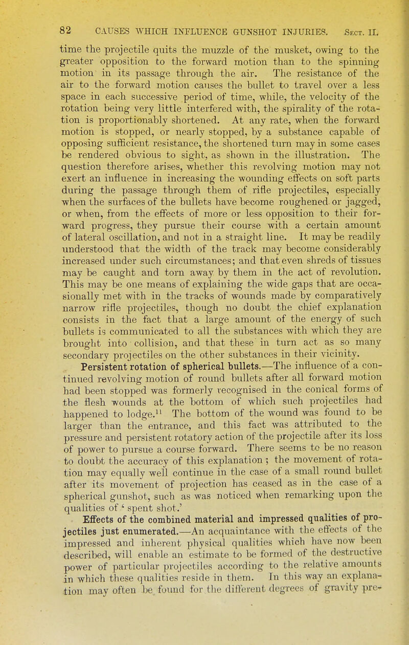 time the projectile quits the muzzle of the musket, owing to the greater opposition to the forward motion than to the spinning motion in its passage through the air. The resistance of the air to the forward motion causes the bullet to travel over a less space in each successive period of time, while, the velocity of the rotation being very little interfered with, the spirality of the rota- tion is proportionably shortened. At any rate, when the forward motion is stopped, or nearly stopped, by a substance capable of opposing sufficient resistance, the shortened turn may in some cases be rendered obvious to sight, as shown in the illustration. The question therefore arises, whether this revolving motion may not exert an influence in increasing the wounding effects on soft parts during the passage through them of rifle projectiles, especially when the surfaces of the bullets have become roughened, or jagged, or when, from the effects of more or less opposition to their for- ward progress, they pursue their course with a certain amount of lateral oscillation, and not in a straight line. It may be readily understood that the width of the track may become considerably increased under such circumstances; and that even shreds of tissues may be caught and torn away by them in the act of revolution. This may be one means of explaining the wide gaps that are occa- sionally met with in the tracks of wounds made by comparatively narrow rifle projectiles, though no doubt the chief explanation consists in the fact that a large amount of the enei-gy of such bullets is communicated to all the substances with which they are brought into collision, and that these in turn act as so many secondary projectiles on the other substances in their vicinity. Persistent rotation of spherical bullets.—The influence of a con- tinued revolving motion of round bullets after all forward motion had been stopped was formerly recognised in the conical forms of the flesh wounds at the bottom of which such projectiles had happened to lodge. The bottom of the wound was found to be larger than the entrance, and this fact was attributed to the pressure and persistent rotatory action of the projectile after its loss of power to pursue a course forward. There seems to be no reason to doubt the accuracy of this explanation ; the movement of rota- tion may equally well continue in the case of a small round bullet after its movement of projection has ceased as in the case of a spherical gunshot, such as was noticed when remarking upon the qualities of ' spent shot.' Effects of the combined material and impressed qualities of pro- jectiles just enumerated.—An acquaintance with the efifects of the impressed and inherent physical qualities which have now been described, will enable an estimate to be formed of the destructive power of particular projectiles according to the relative amounts in which these qualities reside in them. In this way an explana- tion may often be found for the different degrees of gravity pre-