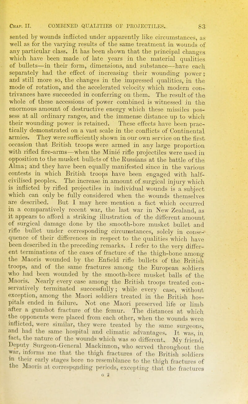 sented by wounds inflicted under apparently like circumstances, as ■well as for the varying results of the same treatment in wounds of any particular class. It has been shown that the principal changes which have been made of late years in the material qualities of bullets—in theii* form, dimensions, and substance—have each separately had the effect of increasing their wounding power; and still more so, the changes in the impressed qualities, in the mode of rotation, and the accelerated velocity which modern con- trivances have succeeded in conferring on them. The result of the whole of these accessions of power combined is witnessed in the enormous amount of destructive energy which these missiles pos- sess at aU ordinary ranges, and the immense distance up to which their wounding power is retained. These effects have been prac- tically demonstrated on a vast scale in the conflicts of Continental armies. They were sufficiently shown in our own service on the first occasion that British troops were armed in any large proportion with rifled fire-arms—when the Minie rifle projectiles were used in opposition to the musket bullets of the Eussians at the battle of the Alma; and they have been equally manifested since in the various contests in which British troops have been engaged with half- civilised peoples. The increase in amount of surgical injury which is inflicted by rifled projectiles in individual wounds is a subject which can only be fully considered when the wounds themselves are described. But 1 may here mention a fact which occurred in a comparatively recent war, the last war in New Zealand, as it appears to afford a striking illustration of the different amount of surgical damage done by the smooth-bore musket bullet and rifle bullet under corresponding circumstances, solely in conse- quence of their differences in respect to the qualities which have been described in the preceding remarks. I refer to the very differ- ent terminations of the cases of fracture of the thigh-bone amono- the Maoris wounded by the Enfield rifle bullets of the British troops, and of the same fractures among the European soldiers who had been wounded by the smooth-bore musket balls of the Maoris. Nearly every case among the British troops treated con- servatively terminated successfully; while every case, without exception, among the Maori soldiers treated in the British hos- pitals ended in failure. Not one Maori preserved life or limb after a gunshot fracture of the femur. The distances at which the opponents were placed from each other, when the wounds were inflicted, were similar, they were treated by the same surgeons, and had the same hospital and climatic advantages. It was, in fact, the nature of the wounds which was so different. My friend, Deputy Surgeon-General Mackinnon, who served throughout tlie war, informs rae that the thigh fractures of the BritisJi soldiers ^ ^^^^^ early stages bore no resemblance to the thigh fractures of the Maoris at correspqnding periods, excepting that the fractures o 'i