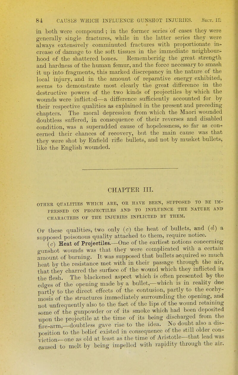 in both were compound ; in the former series of cases they were generally single fractures, while in the latter series they were always extensively comminuted fractm-es with proportionate in- crease of damage to the soft tissues in the immediate neighbour- hood of the shattered bones. Eemembering the great strength and hardness of the human femur, and the force necessary to smash it up into fragments, this marked discrepancy in the nature of the local injury, and in the amount of reparative energy exhibited, seems to demonstrate most clearly the great diflerence in the destructive powers of the two kinds of projectiles by which the wounds were inflictad—a difference sufficiently accounted for by their respective qualities as explained in the present and preceding chapters. The moral depression from which the Maori wounded doubtless suffered, in consequence of their reverses and disabled condition, was a superadded cause of hopelessness, so far as con- cerned their chances of recovery, but the main cause was that they were shot by Enfield rifle bullets, and not by musket bullets, like the English wounded. CHAPTER III. OTHER QUALITIES WHICH ARE, OR HAVE BEEN, SUPPOSED TO BE IM- PRESSED ON PROJECTILES AND TO INFLUENCE THE NATURE AND CHARACTERS OF THE INJURIES INFLICTED BY THEM. Of these qualities, two only (c) the heat of bullets, and (d) a supposed poisonous quality attached to them, require notice. (c) Heat of Projectiles.—One of the earliest notions concerning gunshot wounds was that they were complicated with a certain amount of burning. It was supposed that bullets acquired so much heat by the resistance met with in their passage through the air, that they charred the surface of the wound which they inflicted in the flesh. The blackened aspect which is often presented by the edges of the opening made by a bullet,—which is in reality due partly to the direct effects of the contusion, partly to the ecchy- mosis of the structures immediately surrounding the opening, and not unfrequently also to the fact of the lips of the wound retaining Bome of the gunpowder or of its smoke which had been deposited upon the projectile at the time of its being discharged from the fire-arm,—doubtless gave rise to the idea. No doubt also a dis- nosition to the belief existed in consequence of the still older con- viction-one as old at least as the time of Aristotle—that lead was caused to melt by being impelled with rapidity through the air.
