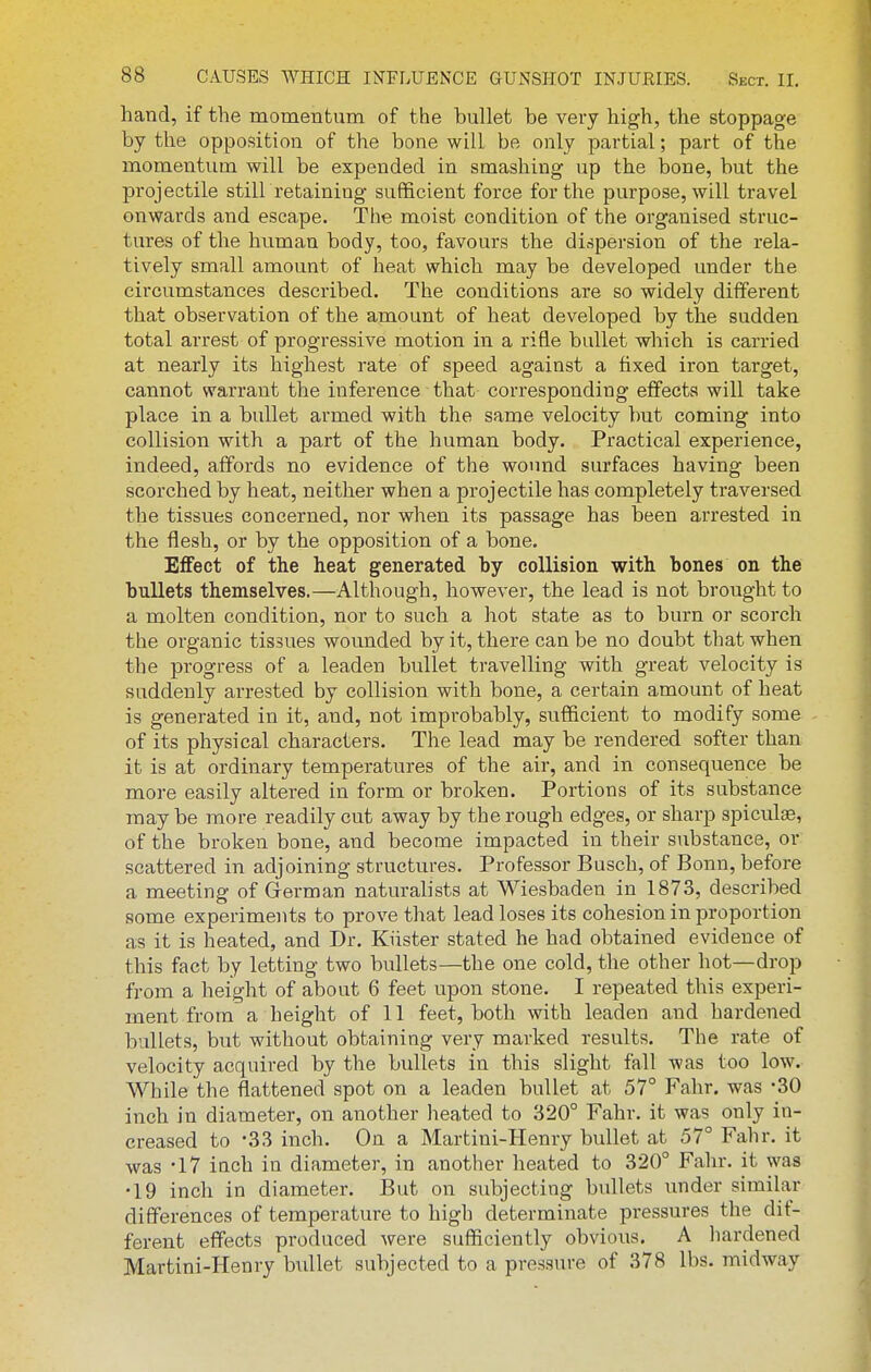 hand, if the momentum of the bullet be very high, the stoppage by the opposition of the bone will be only partial; part of the momentum will be expended in smashing up the bone, but the projectile stilLretaining sufficient force for the purpose, will travel onwards and escape. The moist condition of the organised struc- tures of the human body, too, favours the dispersion of the rela- tively small amount of heat which may be developed under the circumstances described. The conditions are so widely different that observation of the amount of heat developed by the sudden total arrest of progressive motion in a rifle bullet which is carried at nearly its highest rate of speed against a fixed iron target, cannot warrant the inference that corresponding effects will take place in a bullet armed with the same velocity but coming into collision with a part of the human body. Practical experience, indeed, affords no evidence of the wound surfaces having been scorched by heat, neither when a projectile has completely traversed the tissues concerned, nor when its passage has been arrested in the flesh, or by the opposition of a bone. Effect of the heat generated by collision with bones on the bullets themselves.—Although, however, the lead is not brought to a molten condition, nor to such a hot state as to burn or scorch the organic tissues wounded by it, there can be no doubt that when the progress of a leaden bullet travelling with great velocity is suddenly arrested by collision with bone, a certain amount of heat is generated in it, and, not improbably, sufficient to modify some of its physical characters. The lead may be rendered softer than it is at ordinary temperatures of the air, and in consequence be more easily altered in form or broken. Portions of its substance may be more readily cut away by the rough edges, or sharp spiculae, of the broken bone, and become impacted in their substance, or scattered in adjoining structures. Professor Busch, of Bonn, before a meeting of Grerman naturalists at Wiesbaden in 1873, described some experiments to prove that lead loses its cohesion in proportion as it is heated, and Dr. Kiister stated he had obtained evidence of this fact by letting two bullets—the one cold, the other hot—drop from a height of about 6 feet upon stone. I repeated this experi- ment from a height of 11 feet, both with leaden and hardened bullets, but without obtaining very marked results. The rate of velocity acquired by the bullets in this slight fall was too low. While the flattened spot on a leaden bullet at 57° Fahr. was -30 inch in diameter, on another heated to 320° Fahr. it was only in- creased to -33 inch. On a Martini-Henry bullet at 57° Fahr. it was -17 inch in diameter, in another heated to 320° Fahr. it was •19 inch in diameter. But on subjecting bullets under similar differences of temperature to high determinate pressures the dif- ferent effects produced were sufficiently obvious. A liardened Martini-Henry birllet subjected to a pressure of 378 lbs. midway