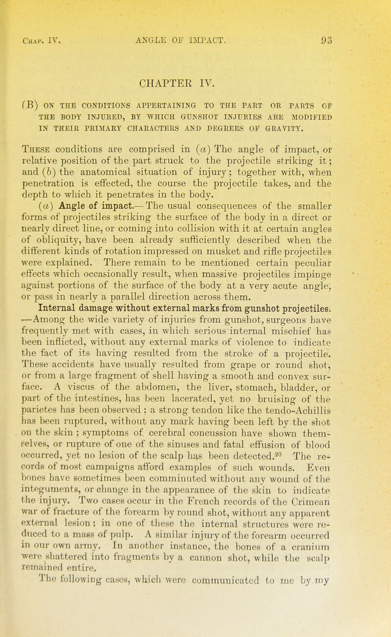 CHAPTEK IV. (B) ON THE CONDITIONS APPERTAINING TO THE PART OR PARTS OF THE BODY INJURED, BY WHICH GUNSHOT INJURIES ARE MODIFIED IN THEIR PRIMARY CHARACTERS AND DEGREES OF GRAVITY. These conditions are comprised in (a) The angle of impact, or relative position of the part struck to the projectile striking- it; and (b) the anatomical situation of injury; together with, when penetration is effected, the course the projectile takes, and the depth to which it penetrates in the body. (a) Angle of impact.— The usual consequences of the smaller forms of projectiles striking the surface of the body in a direct or nearly direct line, or coming into collision with it at certain angles of obliquity, have been already sufficiently described when the different kinds of rotation impressed on musket and rifle projectiles were explained. There remain to be mentioned certain peculiar effects which occasionally result, when massive projectiles impinge against portions of the surface of the body at a very acute angle, or pass in nearly a parallel direction across them. Internal damage without external marks from gunshot projectiles. '—Among the wide variety of injuries from gunshot, surgeons have frequently met with cases, in which serious internal mischief has been inflicted, without any external marks of violence to indicate the fact of its having resulted from the stroke of a projectile. These accidents have usually resulted from grape or round shot, or from a large fragment of shell having a smooth and convex sur- face. A viscus of the abdomen, the liver, stomach, bladder, or part of the intestines, has been lacerated, yet no bruising of tlie parietes has been observed ; a strong tendon like the tendo-Achillis has been ruptured, without any mark having been left by the shot on the skin ; symptoms of cerebral concussion have shown them- selves, or rupture of one of the sinuses and fatal effusion of blood occurred, yet no lesion of the scalp ha^s been detected.^o The re- cords of most campaigns afford examples of such wounds. Even bones have sometimes been comminuted without any wound of the integuments, or change in the appearance of tlie skin to indicate the injury. Two cases occur in the French records of the Crimean war of fracture of the forearm by round shot, without any apparent external lesion: in one of tbese the internal structures were re- duced to a mafis of pulp. A similar injury of the forearm occurred in our own army. In another instance, the bones of a cranium were shattered into fragments by a cannon shot, while the scalp remained entire. The following cases, whicli were communicated to me by my