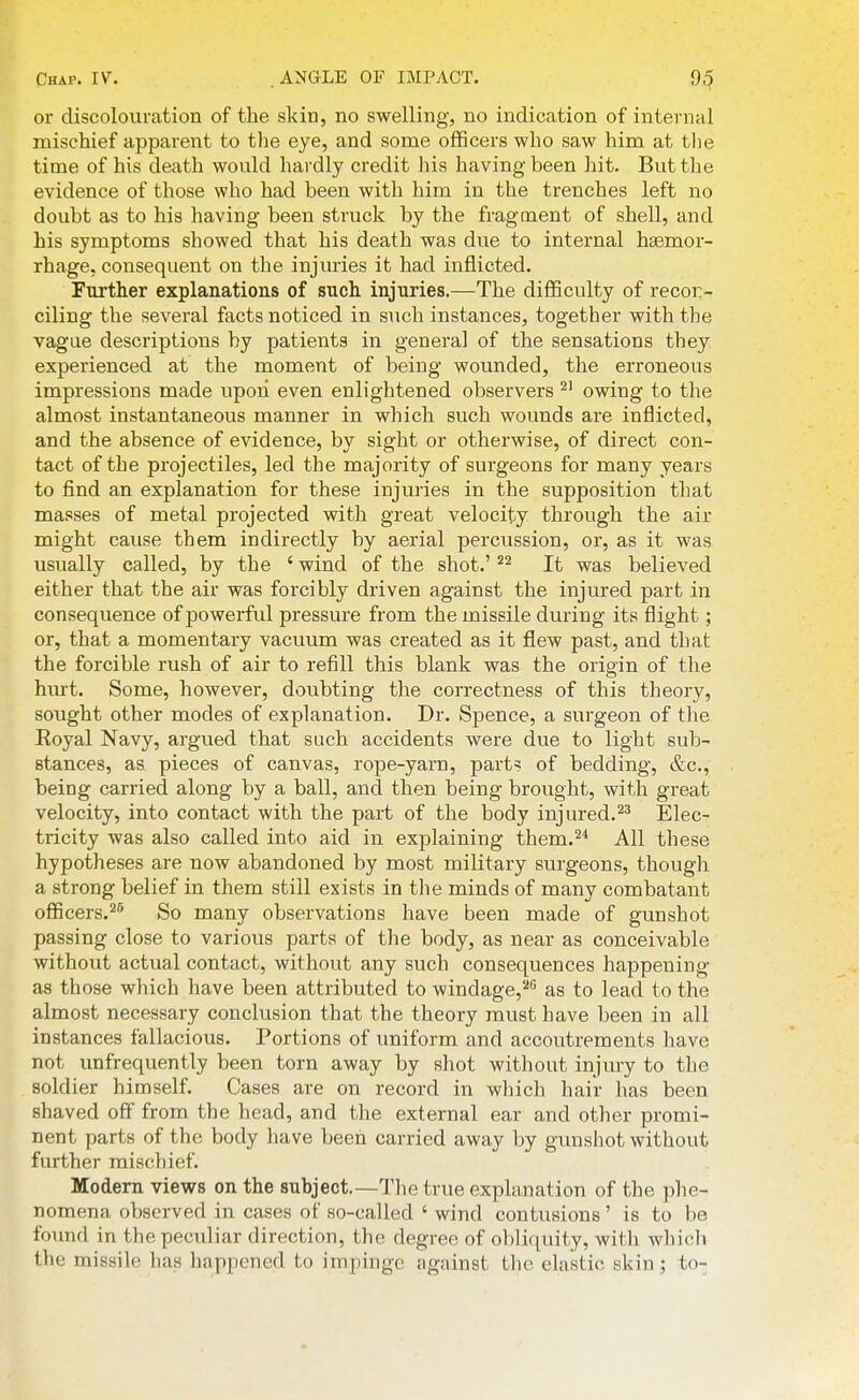 or discolouration of the skin, no swelling, no indication of internal mischief apparent to the eye, and some oflBcers who saw him at the time of his death would hardly credit his having been hit. But the evidence of those who had been with him in the trenches left no doubt as to his having been struck by the fragment of shell, and his symptoms showed that his death was due to internal haemor- rhage, consequent on the injm-ies it had inflicted. Further explanations of such injuries.—The difficulty of recor- ciling the several facts noticed in such instances, together with the vagne descriptions by patients in general of the sensations they experienced at the moment of being wounded, the erroneous impressions made upon even enlightened observers ^' owing to the almost instantaneous manner in which such wounds are inflicted, and the absence of evidence, by sight or otherwise, of direct con- tact of the projectiles, led the majority of surgeons for many years to find an explanation for these injuries in the supposition that masses of metal projected with great velocity through the air might cause them indirectly by aerial percussion, or, as it was usually called, by the ' wind of the shot.' It was believed either that the air was forcibly driven against the injured part in consequence of powerful pressure from the missile during its flight; or, that a momentary vacuum was created as it flew past, and that the forcible rush of air to refill this blank was the origin of the hurt. Some, however, doubting the correctness of this theory, sought other modes of explanation. Dr. Spence, a surgeon of the Royal Navy, argued that such accidents were due to light sub- stances, as pieces of canvas, rope-yarn, part^ of bedding, &c., being carried along by a ball, and then being brought, with great velocity, into contact with the part of the body injured.Elec- tricity was also called into aid in explaining them.'^'' All these hypotheses are now abandoned by most military surgeons, though a strong belief in them still exists in the minds of many combatant officers.^® So many observations have been made of gunshot passing close to various parts of the body, as near as conceivable without actual contact, without any such consequences happening as those which have been attributed to windage,^'' as to lead to the almost necessary conclusion that the theory must have been in all instances fallacious. Portions of uniform and accoutrements have not unfrequently been torn away by shot without injmy to the soldier himself. Cases are on record in wliich hair has been shaved off from the head, and the external ear and other promi- nent parts of the body have been carried away by gunshot without further mischief. Modem views on the subject.—The true explanation of the phe- nomena observed in cases of so-called ' wind contusions' is to be found in the peculiar direction, the degree of obliquity, with which the missile lias happened to impinge Jigainst the elastic skin; to-