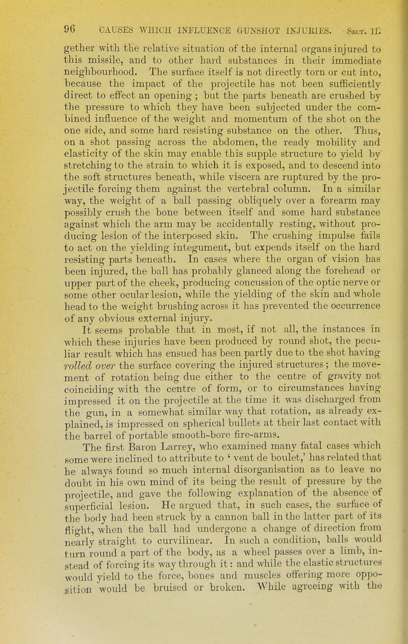 gether with the relative situation of the internal organs injured to this missile, and to other hard substances in their immediate neighbourhood. The surface itself is not directly torn or cut into, because the impact of the projectile has not been sufficiently direct to effect an opening ; but the parts beneath are crushed by the pressure to which they have been subjected under the com- bined influence of the weight and momentum of the shot on the one side, and some hard resisting substance on the other. Thus, on a shot passing across the abdomen, the ready mobility and elasticity of the skin may enable this supple structure to yield by stretching to the strain to which it is exposed, and to descend into the soft structures beneath, while viscera are ruptured by the pro- jectile forcing them against the vertebral column. In a similar way, the weight of a ball passing obliquely over a forearm may possibly crush the bone between itself and some hard substance against whicli the arm may be accidentally resting, without pro- ducing lesion of the interposed skin. The crushing impulse fails to act on the yielding integument, but expends itself on the hard resisting parts beneath. In cases where the organ of vision has been injured, the ball has probably glanced along the forehead or upper part of the cheek, producing concussion of the optic nerve or some other ocular lesion, while the yielding of the skin and whole head to the weight brushing across it has prevented the occiu-rence of any obvious external injury. It seems probable that in most, if not all, the instances in which these injuries have been produced by round shot, the pecu- liar result which has ensued has been partly due to the shot having rolled over the surface covering the injured structures; the move- ment of rotation being due either to the centre of gravity not coinciding with the centre of form, or to circumstances having impressed it on the projectile at the time it was discharged from the gun, in a somewhat similar way that rotation, as already ex- plained, is impressed on spherical bullets at their last contact with the barrel of portable smooth-bore fire-arms. The first Baron Larrey, who examined many fatal cases which some were inclined to attribute to ' vent de boulet,' has related that he always found so much internal disorganisation as to leave no doubt in his own mind of its being the result of pressure by the projectile, and gave the following explanation of the absence of superficial lesion. He argued that, in such cases, the surface of the body had been struck by a cannon ball in the latter part of its flight, when the ball had undergone a change of direction from nearly straight to curvilinear. In such a condition, balls would tiu-n round a part of the body, as a wheel passes over a limb, in- stead of forcing its way through it: and while the elastic structures would yield to the force, bones and muscles offering more oppo- sition would be bruised or broken. While agreeing with the