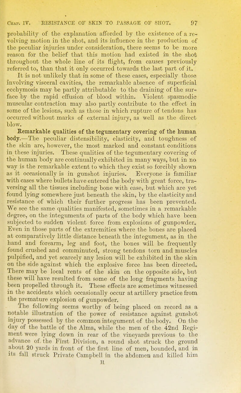 probability of the explanation afibrded by the existence of a re- volving motion in the shot, and its influence in the production of the peculiar injuries under consideration, there seems to be more reason for the belief that this motion had existed in the shot throughout the whole line of its flight, from causes previously referred to, than that it only occurred towards the last part of it. It is not unlikely that in some of these cases, especially those involving visceral cavities, the remarkable absence of superficial ecchymosis may be partly attributable to the draining of the sur- face by the rapid effusion of blood within. Violent spasmodic muscular contraction may also partly contribute to the effect in some of the lesions, such as those in which rupture of tendons has occurred without marks of external injury, as well as the direct blow. Remarkable qualities of the tegumentary covering of the human body.—The peculiar distensibility, elasticity, and toughness of the skin are, however, the most marked and constant conditions in these injiu'ies. These qualities of the-tegumentary covering of the human body are continually exhibited in many ways, but in no way is the remarkable extent to which they exist so forcibly shown as it occasionally is in gunshot injmies. Everyone is familiar with cases where bullets have entered the body with great force, tra- versing all the tissues including bone with ease, but which are yet found lying somewhere just beneath the skin, by the elasticity and resistance of which their further progress has been prevented. We see the same qualities manifested, sometimes in a remarkable degree, on the integuments of parts of the body which have been subjected to sudden violent force from explosions of gunpowder. Even in those parts of the extremities where the bones are placed at comparatively little distance beneath the integument, as in the hand and forearm, leg and foot, the bones will be frequently found crushed and comminuted, strong tendons torn and muscles pulpified, and yet scarcely any lesion will be exhibited in the skin on the side against which the explosive force has been directed. There may be local rents of the skin on the opposite side, but these will have resulted from some of the long fragments having been propelled through it. These effects are sometimes witnessed in the accidents which occasionally occur at artillery practice from the premature explosion of gunpowder. The following seems worthy of being placed on record as a notable illustration of the power of resistance against gunshot injury possessed by the common integument of the body. On the day of the battle of the Alma, while the men of the 42nd Eegi- ment were lying down in rear of the vineyards previous to the advance of. the First Division, a round shot struck the ground about 20 yards in front of the first line of men, bounded, and in its fall struck Private Campbell in the abdomen and killed him U