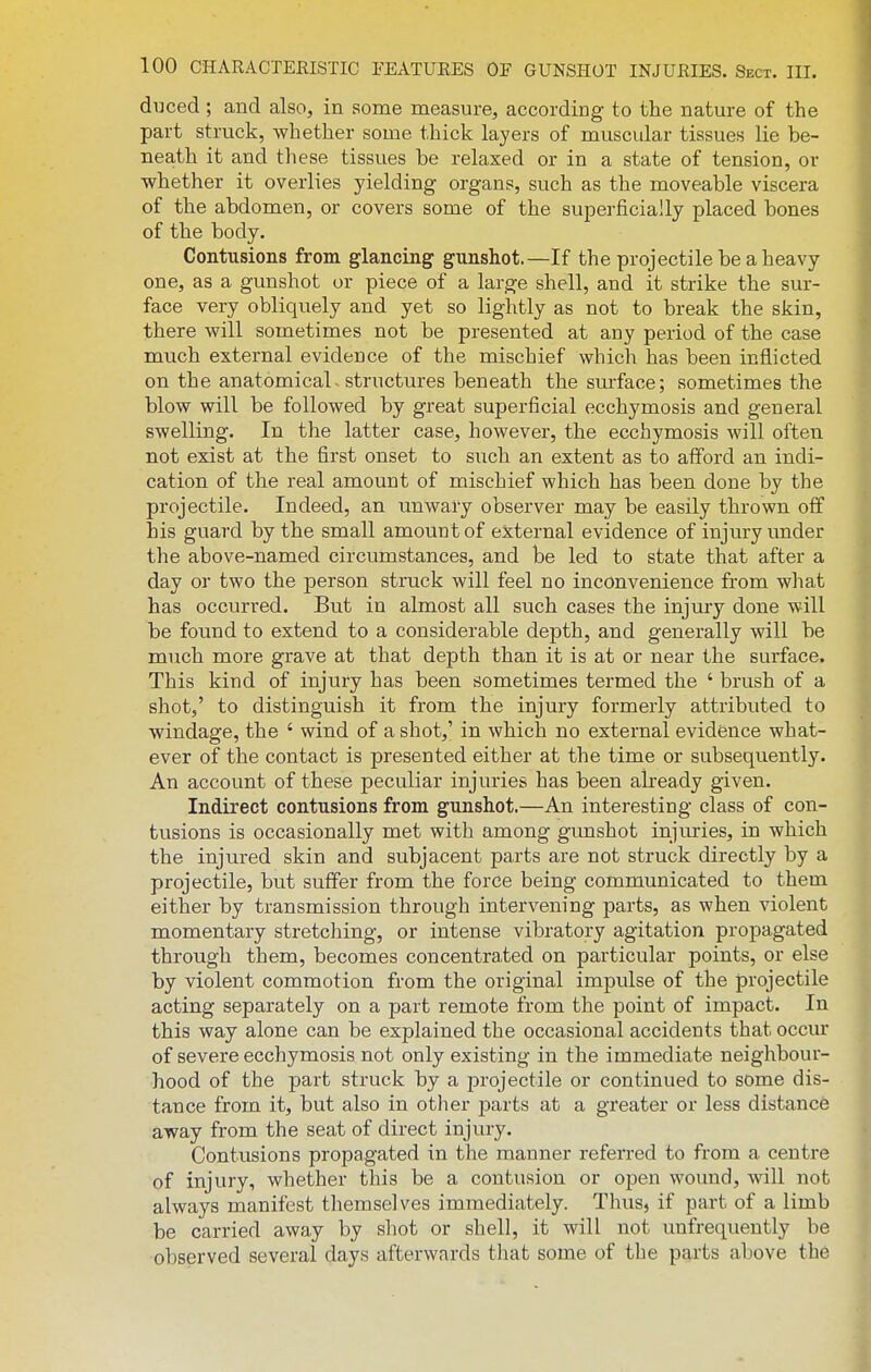 dijced; and also, in some measure, according to the nature of the part struck, whether some thick layers of muscular tissues lie be- neath it and these tissues be relaxed or in a state of tension, or whether it overlies yielding organs, such as the moveable viscera of the abdomen, or covers some of the superficially placed bones of the body. Contusions from glancing gunshot.—If the projectile be a heavy one, as a gunshot or piece of a large shell, and it strike the sur- face very obliquely and yet so lightly as not to break the skin, there will sometimes not be presented at any period of the case much external evidence of the mischief which has been inflicted on the anatomicaL structures beneath the surface; sometimes the blow will be followed by great superficial ecchymosis and general swelling. In the latter case, however, the ecchymosis will often not exist at the first onset to such an extent as to afford an indi- cation of the real amount of mischief which has been done by the projectile. Indeed, an unwaiy observer may be easily thrown off his guard by the small amount of external evidence of injury under the above-named circumstances, and be led to state that after a day or two the person struck will feel no inconvenience from what has occurred. But in almost all such cases the injmy done will be found to extend to a considerable depth, and generally will be much more grave at that depth than it is at or near the surface. This kind of injury has been sometimes termed the ' brush of a shot,' to distinguish it from the injury formerly attributed to windage, the ' wind of a shot,' in which no external evidfence what- ever of the contact is presented either at the time or subsequently. An account of these peculiar injuries has been already given. Indirect contusions from gunshot.—An interesting class of con- tusions is occasionally met with among gunshot injuries, in which the injured skin and subjacent parts are not struck directly by a projectile, but suffer from the force being communicated to them either by transmission through intervening parts, as when violent momentary stretching, or intense vibratory agitation propagated through them, becomes concentrated on particular points, or else by violent commotion from the original impulse of the projectile acting separately on a part remote from the point of impact. In this way alone can be explained the occasional accidents that occur of severe ecchymosis not only existing in the immediate neighbour- hood of the part struck by a projectile or continued to some dis- tance from it, but also in other parts at a greater or less distance away from the seat of direct injury. Contusions propagated in the manner referred to from a centre of injury, whether this be a contusion or open wound, will not always manifest themselves immediately. Thus, if part of a limb be carried away by shot or shell, it will not unfrequently be observed several days afterwards that some of the parts above the