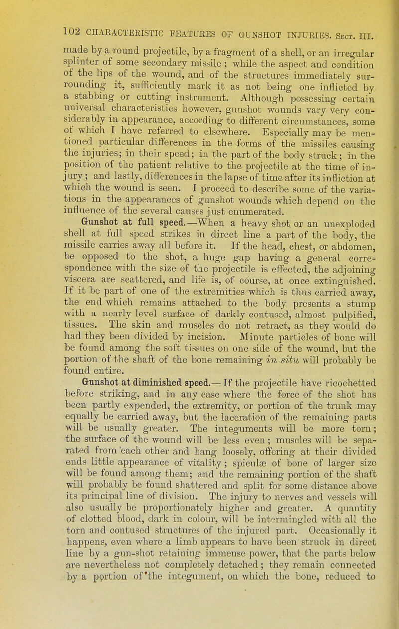 made by a round projectile, by a fragment of a shell, or an irregular splmter of some secondary missile ; while the aspect and condition of the lips of the wound, and of the structures immediately sur- rounding it, sufficiently mark it as not being one inflicted by a stabbing or cutting instrument. Although possessing certain univei-sal characteristics however, gunshot wounds vary very con- siderably in appearance, according to different circumstances, some of which I have referred to elsewhere. Especially may be men- tioned particular differences in the forms of the missiles causing the injuries; in their speed; in the part of the body struck; in the position of the patient relative to the projectile at the time of in- jury ; and lastly, differences in the lapse of time after its infliction at which the wound is seen. I proceed to describe some of the varia- tions in the appearances of gunshot wounds which depend on the influence of the several causes just enumerated. Gunshot at full speed.—When a heavy shot or an unexploded shell at full speed strikes in direct line a part of the body, the missile carries away all before it. If the head, chest, or abdomen, be opposed to the shot, a huge gap having a general corre- spondence with the size of the projectile is effected, the adjoining viscera are scattered, and life is, of course, at once extinguished. If it be part of one of the extremities which is thus carried away, the end which remains attached to the body presents a stump with a nearly level smface of darkly contused, almost pulpified, tissues. The skin and muscles do not retract, as they would do had they been divided by incision. Minute particles of bone will be found among the soft tissues on one side of the wound, but the portion of the shaft of the bone remaining in situ will probably be found entire. Gunshot at diminished speed.—If the projectile have ricochetted before striking, and in any case where the force of the shot has been partly expended, the extremity, or portion of the trunk may equally be carried away, but the laceration of the remaining parts will be usually greater. The integuments will be more torn; the sm-face of the wound will be less even; muscles will be sepa- rated from 'each other and hang loosely, offering at their divided ends little appearance of vitality ; spiculse of bone of larger size will be found among them; and the remaining portion of the shaft will probably be found shattered and split for some distance above its principal line of division. The injury to nerves and vessels will also usually be proportionately higher and greater. A quantity of clotted blood, dark in colour, will be intermingled with all the torn and contused structures of the injured part. Occasionally it happens, even where a limb appears to have been struck in direct line by a gun-shot retaining immense power, that the parts below are nevertheless not completely detached; they remain connected by a pprtion of'the integument, on which the bone, reduced to