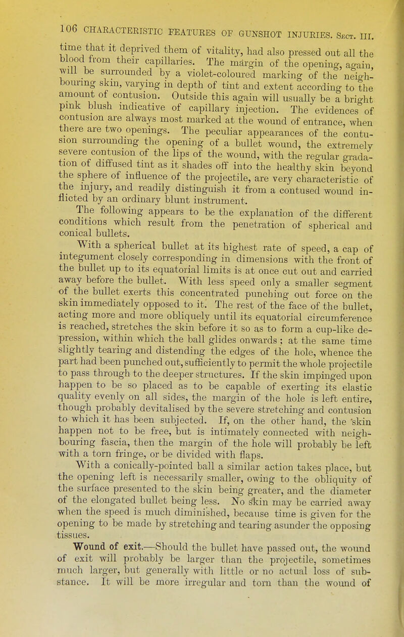 time thcat it deprived them of vitaHty, had also pressed out all the blood from their capillaries. The margin of the openino-, again will be surrounded by a violet-coloured marking of the neigli- bourmg skm, varying in depth of tint and extent according to the amount of contusion. Outside this again will usually be a bright pmk blush mdicative of capillary injection. The evidences of contusion are always most marked at the wound of entrance, when thei-e are two openings. The peculiar appearances of the contu- sion surrounding tlie opening of a bullet wound, the extremely severe contusion of the lips of tlie wound, with the regular gTada- tion ot diffused tint as it shades ofi into the healthy skin beyond the sphere of influence of the projectile, are very characteristic of the injury, and readily distinguish it from a contused wound in- flicted by an ordinary blunt instrument. The foUowmg appears to be the explanation of the different conditions which result from the penetration of spherical and conical bullets. With a spherical bullet at its highest rate of speed, a cap of integument closely corresponding in dimensions with the front of the bullet up to its equatorial limits is at once cut out and carried away before the bullet. With less speed only a smaller segment of the bullet exerts this concentrated punching out force on the skin immediately opposed to it. The rest of the face of the bullet, acting more and more obliquely until its equatorial circumference is reached, stretches the skin before it so as to form a cup-like de- pression, within which the ball glides onwards : at the same time slightly tearing and distending the edges of the hole, whence the part had been pimched out, sufficiently to permit the whole projectile to pass through to the deeper structm-es. If the skin impinged upon happen to be so placed as to be capable of exerting its elastic quality evenly on all sides, the margin of the hole is left entire, though probably devitalised by the severe stretching and contusion to which it has been subjected. If, on the other hand, the 'skin happen not to be free, but is intimately connected with neigh- bouring fascia, then the margin of the hole will probably be left with a torn fringe, or be divided with flaps. With a conically-pointed ball a similar action takes place, but the opening left is necessarily smaller, owing to the obliquity of the surface presented to the skin being greater, and the diameter of the elongated bullet being less. No ^in may be carried away when the speed is much diminished, because time is given for the opening to be made by stretching and tearing asunder the opposing tissues. Wound of exit.—Should the bullet have passed out, the wound of exit will probably be larger than the projectile, sometimes much larger, but generally witli little or no actual loss of sub- stance. It will be more irregular and torn than the wound of