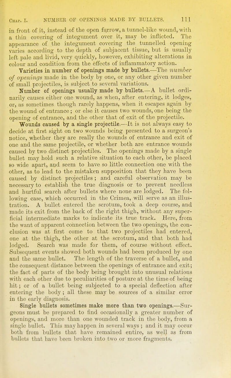 in front of it, instead of the open furrow, a tunnel-like -woiind, with a thin covering of integument over it, may be inflicted. The appearance of the integument covering the timnelled opening varies according to the depth of subjacent tissue, but is usually- left pale and livid, very quickly, however, exhibiting alterations in colour and condition from the effects of inflammatory action. Varieties in number of openings made by bullets.—The number of openings made in the body by one, or any other given number of small projectiles, is subject to several variations. Number of openings usually made by bullets.—A bullet ordi- narily causes either one wound, as when, after entering, it lodges, or, as sometimes though rarely happens, when it escapes again by the wound of entrance ; or else it causes two wounds, one being the opening of entrance, and the otber that of exit of the projectile. Wounds caused by a single projectile.—It is not always easy to decide at first sight on two wounds being presented to a surgeon's notice, whether they are really the wounds of entrance and exit of one and the same projectile, or whether both are entrance wounds caused by two distinct projectiles. The openings made by a single bullet may hold such a relative situation to each other, be placed so wide apart, and seem to have so little connection one with the other, as to lead to the mistaken supposition that they have been caused by distinct projectiles ; and careful observation may be necessary to establish the true diagnosis or to prevent needless and hurtful search after bullets where none are lodged. The fol- lowing case, which occurred in the Crimea, will serve as an illus- tration. A bullet entered the scrotum, took a deep course, and made its exit from the back of the right thigh, without any super- ficial intermediate marks to indicate its true track. Here, from the want of apparent connection between the two openings, the con- clusion was at first come to that two projectiles had entered, one at the thigh, the other at the scrotum, and that both had lodged. Search was made for them, of course without effect. Subsequent events showed both wounds had been produced by one and the same bullet. The length of the traverse of a bullet, and the consequent distance between the openings of entrance and exit; the fact of parts of the body being brought into unusual relations with each other due to peculiarities of posture at the time of being hit; or of a bullet being subjected to a special deflection after entering the body ; all these may be som'ces of a similar error in the early diagnosis. Single bullets sometimes make more than two openings.—Sur- geons must be prepared to find occasionally a greater number of openings, and more than one wounded track in the body, from a single bullet. This may happen in several ways ; and it may occur both from bullets that have remained entire, as well as from bullets that have been broken into two or more fragments.