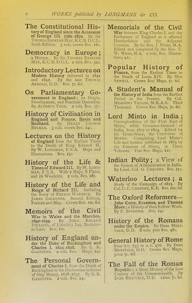 The Constitutional His- tory of England since the Accession of George III. 1760-1870. By Sir ThomasErskine May, K.C.B. D.C.L. Sixth Edition. 3 vols, crown 8vo. i8s. Democracy in Europe; a History. By Sir Ti-iOMAS Erskine May, K.C.B. D.C.L. 2 vols. 8vo. 32J. Introductory Lectures on Modern History delivered in 1841 and 1842. By the late Thomas Arnold, D.D. Svo. 7^. 6d. On Parliamentary Go- vernment in England; its Origin, Development, and Practical Operation. By Alpheus Todd. 2 vols. 8vo. 37^, History of Civilisation in England and France, Spain and Scotland. By Henry Thomas Buckle. 3 vols, crown 8vo. 24^, Lectures on the History of England from the Earliest Times to the Death of King Edward II. By W. Longman, F.S.A. Maps and Illustrations. Svo. 15^. History of the Life & Times of Edward III. By W.Long- man, F.S.A. With 9 Maps, 8 Plates, and 16 Woodcuts. 2 vols. 8vo. 28^. History of the Life and Reign of Richard III. Including the Story of Perkin Warbeck. By James Gairdner. Second Edition, Portrait and Map. Crown Svo. los. 6d, Memoirs of the Civil War in Wales and the Marches, 1642-1649. By John Roland Phillips, of Lincoln's Inn, Barrister- at-Law. Svo. i6s. History of England un- der the Duke of Buckingham and Charles I. 1624-1628. By S. R. Gardiner. 2 vols. Svo. Maps, 24^. The Personal Govern- ment of Charles I. from the Death of Buckingham to the Declaration in favour of Ship Money, 1628-1637. By S. R. Gardiner. 2 vols. 8vo. 24^. Memorials of the Civil War between King Charles I. and the Parliament of England as it affected Herefordshire and the Adjacent Counties. By the Rev. J. Webb, M.A. Edited and completed by the Rev. T, W. Webb, M.A. 2 vols. Svo. Illustra- tions, 4.2s. Popular History of France, from the Earliest Times to the Death of Louis XIV. By Miss Sewell. Crown Svo. Maps, Js. 6c/. A Student's Manual of the History of India from the Earhest Period to the Present. By Col. Meadows Taylor, M. R. A. S. Third Thousand. Crown Svo. Maps, 7^. 6d. Lord Minto in India ; Correspondence of the First Earl of Minto, while Governor-General of India, from 1807 to 1S14. Edited by his Great-Niece, the Countess of Minto. Completing Lord Minto's Life and Letters published in 1874 by the Countess of Minto, in Three Volumes. Post Svo. Maps, 12^-. Indian Polity; a View of the System of Administration in India. By Lieut.-Col. G. Chesney. Svo. 21^. Waterloo Lectures ; a Study of the Campaign of 1815. By Col. C.C. Chesney, R.E. Svo. ioj-. 6flr. The Oxford Reformers- John Colet, Erasmus, and Thomas More; a Histoiy of their Fellow-Work. By F. Seebohm. Svo. 14J. History of the Romans under the Empire. By Dean Meri- vale, D.D. 8.vols, post Svo. 48^. General History of Rome from B.C. 753 to A.d. 476. By Dean Merivale, D.D. Crowu Svo. Maps, price Js. 6d. The Fall of the Roman Republic ; a Short History of the Last Century of the Commonwealth. By Dean Merivale, D.D. i2mo. is. 6d.