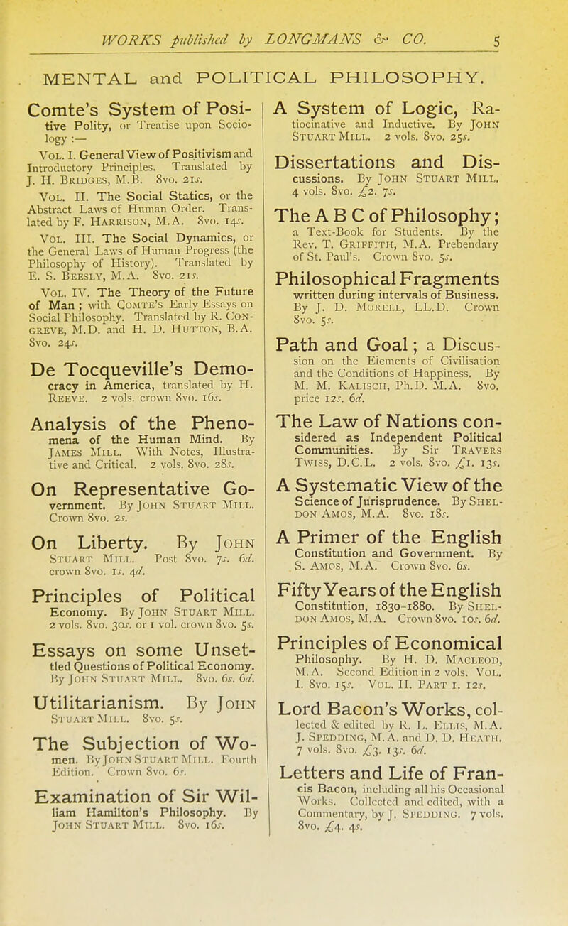 MENTAL and POLITICAL PHILOSOPHY. Comte's System of Posi- tive Polity, or Treatise upon Socio- logy :— Vol. I. GeneralViewof Positivism and Introductory Principles. Translated by J. H. Bridges, M.B. 8vo. 2Ij. Vol. II. The Social Statics, or the Abstract Laws of Human Order. Trans- lated by F. Harrison, M.A. 8vo. 14-r. Vol. III. The Social Dynamics, or the General Laws of Human Progi-ess (the Philosophy of History). Translated by E. S. Beesly, M.A. Svo. 21s. Vol. IV. The Theory of the Future of Man ; with Comte's Early Essays on Social Philosophy. Translated by R. CoN- GREVE, M.D. and H. D. Hutton, B.A. Svo. De Tocqueville's Demo- cracy in America, translated by PI. Reeve. 2 vols, crown Svo. i6j. Analysis of the Pheno- mena of the Human Mind. By James Mill. With Notes, Illustra- tive and Critical. 2 vols. Svo. 28^. On Representative Go- vernment. By John Stuart Mill. Crown Svo. 2s. On Liberty. By John Stuart Mill. Post Svo. js. 6d. crown Svo. is. 4^/. Principles of Political Economy. By John Stuart Mill. 2 vols. Svo. 30^. or I vol. crown Svo. ^s. Essays on some Unset- tied Questions of Political Economy. By John Stuart Mill. Svo. 6s. 6d. Utilitarianism. By Jopin Stuart Mill. Svo. 5.^. The Subjection of Wo- men. By John Stuart Mill. Fourth Edition. Crown Svo. 6s. Examination of Sir Wil- liam Hamilton's Philosophy. By John Stuart Mill. Svo. i6j-. A System of Logic, Ra- tiocinative and Inductive. By John Stuart Mill. 2 vols. Svo. 25^. Dissertations and Dis- cussions. By John Stuart Mill. 4 vols. Svo. £2. jS. The A B C of Philosophy; a Text-Book for Students. By the Rev. T. Griffith, M.A. Prebendary of St. Paul's. Crown Svo. ^s. Philosophical Fragments written during intervals of Business. By J. D. Morell, LL.D. Crown Svo. 5J-. Path and Goal; a Discus- sion on the Elements of Civilisation and tlie Conditions of Happiness. By M. M. Kaliscii, Ph.D. M.A. Svo. price 12s. 6d. The Law of Nations con- sidered as Independent Political Conununities. By Sir Travers Twiss, D.C.L. 2 vols. Svo. £\. 13.?. A Systematic View of the Science of Jurisprudence. By Shel- don Amos, M.A. Svo. \%s. A Primer of the English Constitution and Government. By S. Amos, M.A. Crown Svo. 6s. Fifty Years of the English Constitution, 1830-1880. By Shel- don Amos, M.A. Crown Svo. \os.6d. Principles of Economical Philosophy. By H. D. Macleod, M.A. Second Edition in 2 vols. Vol. I. Svo. 15^. Vol. IL Part i. \2s. Lord Bacon's Works, col- lected & edited by R. L. Ellis, M.A. J. Spedding, M.A. and D. D. Heath. 7 vols. Svo. J^i. i3.r. 6d. Letters and Life of Fran- cis Bacon, including all his Occasional Works. Collected and edited, with a Commentary, by J. Spedding. 7 vols. Svo. ^4. 4J-.