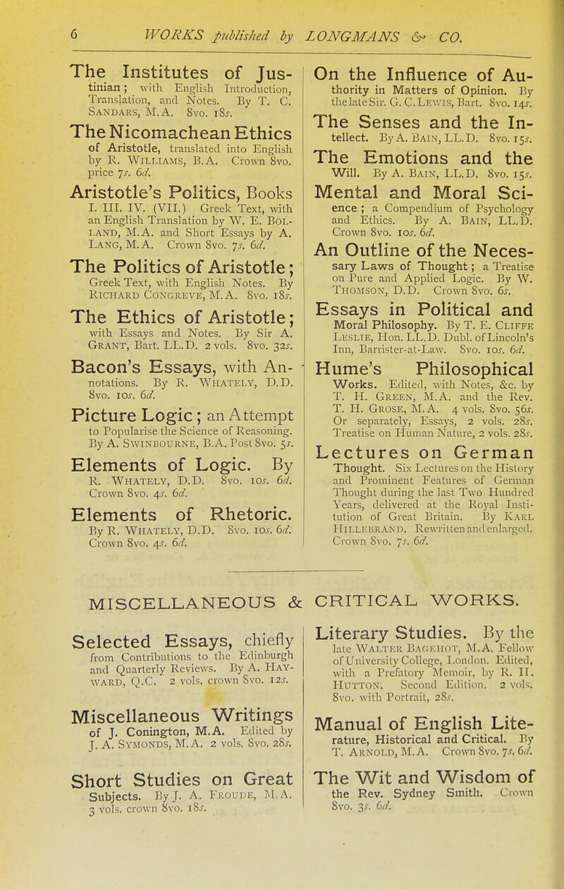 The Institutes of Jus- tinian ; with English Introduction, Translation, and Notes. By T. C. Sandars, M.A. 8vo. iSs. The Nicomachean Ethics of Aristotle, translated into English by R. Williams, B.A. Crown 8vo. price ys. 6i/. Aristotle's Politics, Books I. III. IV. (VII.) Greek Text, with an English Translation by W. E. BOL- LAND, M.A. and Short Essays by A. Lang, M. A. Crown Svo. 7^. 6c/. The Politics of Aristotle; Greek Text, with English Notes. By lllCHARD CONGREVE, M.A. 8vO. l8j. The Ethics of Aristotle; with Essays and Notes. By Sir A. Grant, Bart. LL.D. 2 vols. Svo. 32^. Bacon's Essays, with An- • notations. By R. Whately, D.D. Svo. loj. 6d. Picture Logic; an Attempt to Popularise the Science of Reasoning. By A. SwiNBOURNE, B.A. Post Svo. ^s. Elements of Logic. By R. Whately, D.D. Svo. ioj'. 6d. Crown Svo. 4^. 6d. Elements of Rhetoric. By R. Whately, D.D. Svo. los. 6d. Crown Svo. 4J. 6d. On the Influence of Au- thority in Matters of Opinion. By the late Sir. G. C.Lewis, Bart. Svo. 14^-. The Senses and the In- tellect. By A. Bain, LL.D, Svo. 15^. The Emotions and the Will. By A. Bain, LL.D. Svo. 15J. Mental and Moral Sci- ence ; a Compendium of Psychology and Ethics. By A. Bain, LL.D. Crown Svo. ioj. 6d. An Outline of the Neces- sary Laws of Thought; a Treatise on Pure and Applied Logic. By W. Thomson, D.D. Crown Svo. 6j-. Essays in Political and Moral Philosophy. By T. E. Cliffe Leslie, Hon. LL.D. Dubl. of Lincoln's Inn, Barrister-at-Law. Svo. los. 6d. Hume's Philosophical Works. Edited, with Notes, &c. by T. li. Green, M.A. and the Rev. T. LI. Grose, M.A. 4 vols. Svo. 56J. Or separately. Essays, 2 vols. 28^. Treatise on Human Nature, 2 vols. 28s. Lectures on German Thought. Six Lectures on the History and Prominent Features of German Thought during the last Two Hundred Years, delivered at the Royal Insti- tution of Great Britain. By Karl HiLLEisRAND. Rewritten and enlarged. Ci'own Sxo. Js. 61/. MISCELLANEOUS & Selected Essays, chiefly from Contributions to the Edinburgh and Quarterly Reviews. By A. Hay- WARD, Q.C. 2 vols, crown Svo. 12s. Miscellaneous Writings of J. Conington, M.A. Edited by J. A. Symonds, M.A. 2 vols. Svo. 28^. Short Studies on Great Subjects. By J. A. FROunE, M,A. 3 vols, crown Svo. iSs. CRITICAL WORKS. Literary Studies. By the late Walter BagI'-.HOT, M.A. Fellow of University College, London. Edited, with a Prefatory Iviemoir, by R. II. Hutton. Second Edition. 2 vols. 8vo. with Portrait, 28^. Manual of English Lite- rature, Historical and Critical. By T. Arnold, M.A. Crown Svo. 7.f. 6</. The Wit and Wisdom of the Rev. Sydney Smith. Crown Svo. 3.f. 6d.