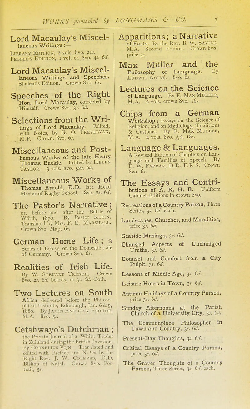 Lord Macaulay's Miscel- laneous Writings:— Library Edition, 2 vols. 8vo. 2U. People's Edition, i vol. cr. 8vo. 4?. M. Lord Macaulay's Miscel- laneous Writings and Speeches. Student's Edition. Crown 8vo. 6^. Speeches, of the Right Hon. Lord Macaulay, corrected by Himself. CroATO Svo. 3^. 6r/. ■ Selections from the Wri- tings of Lord Macaulay. Edited, with Notes, by G. O. Trevelyan, M.P. Crown. Svo. ds. Miscellaneous and Post- humous Works of the late Henry Thomas Buckle. Edited by Helen Taylor. 3 vols. Svo. 525-. bd. Miscellaneous Works of Thomas Arnold, D.D. late Head Master of Rugby School. Svo. 7j. 6^/. The Pastor's Narrative; or, before and after the Battle of W6rth, 1S70. By Pastor Kl.ElN. Translated by Mrs. F. E. Marshall. Crown Svo. Map, 6j. German Home Life; a Series of Essays on the Domestic Life of Germany. Crown Svo. 6y. Realities of Irish Life. By W. Steuart Trench. Crown Svo. 7.S. 6d. boards, or 3^. 6d. cloth. Two Lectures on South Africa delivered before tlic Philoso- phical Institute, Edinburgh, Jan. 6&9, 1880. By James Anthony Froude, M.A. Svo. 5J-. Cetshwayo's Dutchman; the Private Journal of a Whit ! Trader in Zululand during the British fnvasion. By Cornelius Vijn. Tran/iatcd and edited with Preface and Nf (es by the Right Rev. J. W. CoLii/so, D.D. Bishop of Natal. Crow.- Svo. Por- trait, 5j. Apparitions; a Narrative of Facts. By the Rev. B. \V. Savili;, M.A. Second Edition. Crown Svo. price 5^-. Max Miiller and the Philosophy of Language. By LuDWiG Noire. Svo. bs. Lectures on the Science of Language. By F. Max Muller, M.A. 2 vols, crown Svo. i6s. Chips from a German Workshop ; Essays on the Science of Religion, and on Mythology, Traditions & Customs. By F, Max MOller, M.A. 4 vols. Svo. £2. i8j. Language & Languages. A Revised Edition of Chapters on Lan- guage and Families of Speech. By F. W. Farrar, D.D. F.R.S. Crown Svo. 6s. The Essays and Contri- butions of A. K. H. B. Uniform Cabinet Editions in crown Svo. Recreations of a Country Parson, Three Series, 3J. 6d. each. Landscapes, Churches, and Moralities, price 3i-. 6d. Seaside Musings, 3^. ()d. Changed Aspects of Unchanged Truths, 3J. 6d. Counsel and Comfort from a City Pulpit, 3J. 6d. Lessons of Middle Age, 3^. Gd, Leisure Hours in Town, 3^. Gd. Autumn Holidays of a Country Parson, price 3^. (>d, Sunday Afternoons at the Parish Church of a University City, 3^. Cd. The Commonplace Philosopher in Town and Country, 3^-. Gd. Present-Day Thoughts, 3^-. 6d. Critical Essays of a Country Parson, price 3^. 6d. The Graver Thoughts of a Country Parson, Three Scries, '^s, Gd. each.