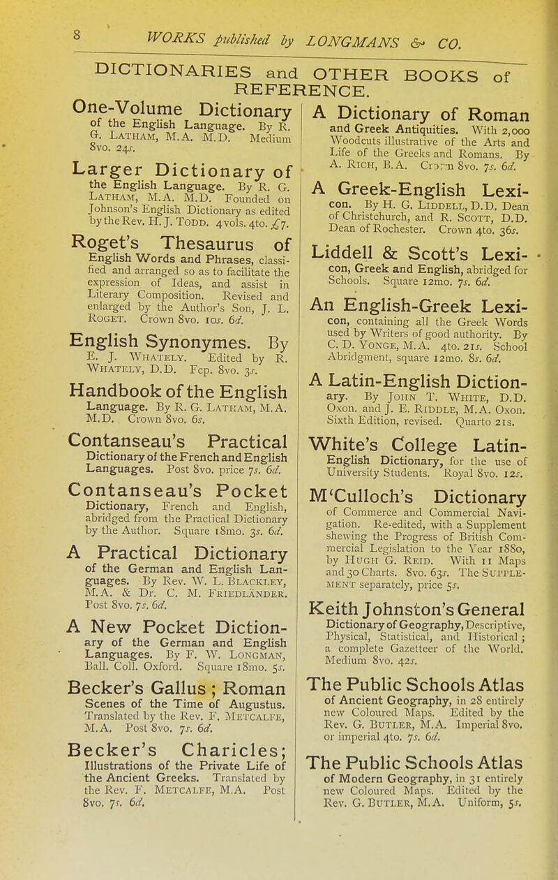 DICTIONARIES and OTHER REFERENCE. One-Volume Dictionary of the English Language. By R. G. Latham, M.A. M.D. Medium 8vo. 24^-. Larger Dictionary of the English Language. By R. G. Latham, M.A. M.D. Founded on Johnson's English Dictionaiy as edited by the Rev. H. J. Todd. 4vols. 4to. £j. Roget's Thesaurus of English Words and Phrases, classi- fied and arranged so as to facilitate the expression of Ideas, and assist in Literaiy Composition. Revised and enlarged by the Author's Son, J. L. RoGET. Crown 8vo. loj. ed. English Synonymes. By E. J. Whately. Edited by R. Whately, D.D. Fcp. 8vo. 3J. Handbook of the English Language. By R. G. Latham, M.A. M.D. Crown 8vo. 6s. Contanseau's Practical Dictionary of the French and English Languages. Post 8vo. price Ts. 6d. Contanseau's Pocket Dictionary, French and English, abridged from the Practical Dictionaiy by the Author. Square i8mo. y. 6d. A Practical Dictionary of the German and English Lan- guages. By Rev. W. L. Blackley, M.A. & Dr. C. M. Friedlander. Post 8vo. 7j. 6d. A New Pocket Diction- ary of the German and English Languages. By F. W. Longman, Ball. Coll. Oxford. Square iSmo. 5^. Becker's Gallus; Roman Scenes of the Time of Augustus. Translated by the Rev. F. Metcalfe, M.A. Post 8vo. 'js. 6d. Becker's Charicles; Illustrations of the Private Life of the Ancient Greeks. Translated by the Rev. F. Metcalfe, M.A. Post 8vo. 7r. 6d, BOOKS of A Dictionary of Roman and Greek Antiquities. With 2,000 Woodcuts illustrative of the Arts and Life of the Greeks and Romans. By A. Rich, B.A. Cr:>r-n 8vo. y. 6d. A Greek-English Lexi- con. By H. G. LiDDELL, D.D. Dean of Christchurch, and R. Scott, D.D. Dean of Rochester. Crown 4to. 36J. Liddell & Scott's Lexi- con, Greek and English, abridged for Schools. Square i2mo. 7^-. 6d. An English-Greek Lexi- con, containing all the Greek Words used by Writers of good authority. By C. D. YoNGE, M.A. 4to. 21J. School Abridgment, square i2mo. Ss. 6d. A Latin-English Diction- ary. By John T. White, D.D. Oxon. and J. E. Riddle, M.A. O.xon. Sixth Edition, revised. Quarto 21s. White's College Latin- English Dictionary, for the use of University Students. Royal 8vo. 12s. M'Culloch's Dictionary of Commerce and Commercial Navi- gation. Re-edited, with a Supplement shewing the Progress of British Com- mercial Legislation to the Year 18S0, by Hugh G. Reid. With 11 Maps and 30 Charts. 8vo. 63^. TheSui'i'LE- MENT separately, price 5^. Keith Johnston's General Dictionary of Geography, Descriptive, I'hysical, Statistical, and Historical ; a complete Gazetteer of the World. Medium 8vo. 42J. The Public Schools Atlas of Ancient Geography, in 28 entirely new Coloured l\laps. Edited by the Rev. G. Butler, M.A. Imperial 8vo. or imperial 4to. js. 6d. The Public Schools Atlas of Modern Geography, in 31 entirely new Coloured Maps. Edited by the Rev. G, Butler, M.A. Uniform, 5^.