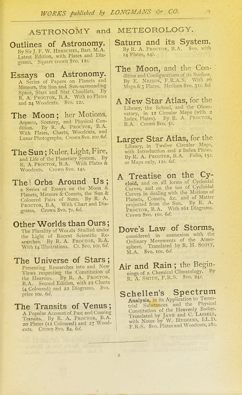 ASTRONOMY and METEOROLOGY. Outlines of Astronomy. By Sir J. F. W. Herschel, Bart. M.A. Latest Edition, with Plates and Dia- grams. Square crown 8vo. 12s. Essays on Astronomy. A Series of Papers on Planets and Meteors, the Sun and Sun-surrounding Space, Stars and Star Cloudlets. By R. A. Proctor, B.A. With 10 Plates and 24 Woodcuts. 8vo. lax. The Moon ; her Motions, Aspects, Scenery, and Physical Con- dition. By R. A. Proctor, B.A. With Plates, Charts, Woodcuts, and Lunar Photographs. Crown 8vo. ios.6d. The Sun; Ruler, Light, Fire, and Life of the Planetary System. By R. A. Proctor, B.A. With Plates & Woodcuts. Crown 8vo. 14J. Thel Orbs Around Us ; a Series of Essays on the Moon & Planets, Meteors & Comets, the Sun & Coloured Pairs of Suns. By R. A. Proctor, B.A. With Chart and Dia- grams. Crown 8vo. Is. 6d. Other Worlds than Ours; The Plurality of Woiids Studied under the Light of Recent Scientific Re- searches. By R. A. Proctor, B.A. With 14 Illustrations. Cr. 8vo. los. 6d. The Universe of Stars; Presenting Researches into and New Views respecting the Constitution of the Heavens. By R. A. Proctor, B.A. Second Edition, with 22 Charts (4 Coloured) and 22 Diagrams. 8vo, price los. 6d. The Transits of Venus; A Popular Account of Past and Coming Transits. Y<y R. A. Proctor, B.A. 20 Plates (12 Coloured) and 27 Wood- cuts. Cro>vj> 8yo, $s. 6d. Saturn and its System. By R. A. Proctor, B.A. Svo. with 14 Plates, i/\s. The Moon, and the Con- dition and Configm-ations of its Surface. By E. Neison, F.R.A.S. With 26 Maps &5 Plates. Medium Svo. 31.V. 6d. A New Star Atlas, for the Library, the School, and the Obser- vatory, in 12 Circular Maps (with 2 Index Plates). By R. A. Proctor, B.A. Crown Svo. 5J. Larger Star Atlas, for the Libraiy, in Twelve Circular Maps, with Introduction and 2 Index Plates. By R. A. Proctor, B.A. Folio, 15^. or Maps only, I2j-. 6d. A Treatise on the Cy- cloid, and on all forms of Cycloidal Curves, and on the use of Cycloidal Curves in dealing with the Motions of Planets, Comets, &c. and of Matter projected from the Sun. By R. A. Proctor, B.A. With 161 Diagrams. Crown Svo. \os. 6d. Dove's Law of Storms, considered in connexion with the Ordinary Movements of the Atmo- sphere. Translated by R. H. Scott, M.A. Svo. los. 6d. Air and Rain ; the Begin- nings of a Chemical Climatology. By R. A. Smith, F.R.S. Svo. 24^. Schellen's Spectrum Analysis, in its Application to Terres- trial Substances and the Physical Constitution of the Heavenly Bodies. Translated by Jane and C. LASSEIX, with Notes by W. Huggins, LL.D. F R.S. Svo. Plates and Woodcuts, 2'6s. 11
